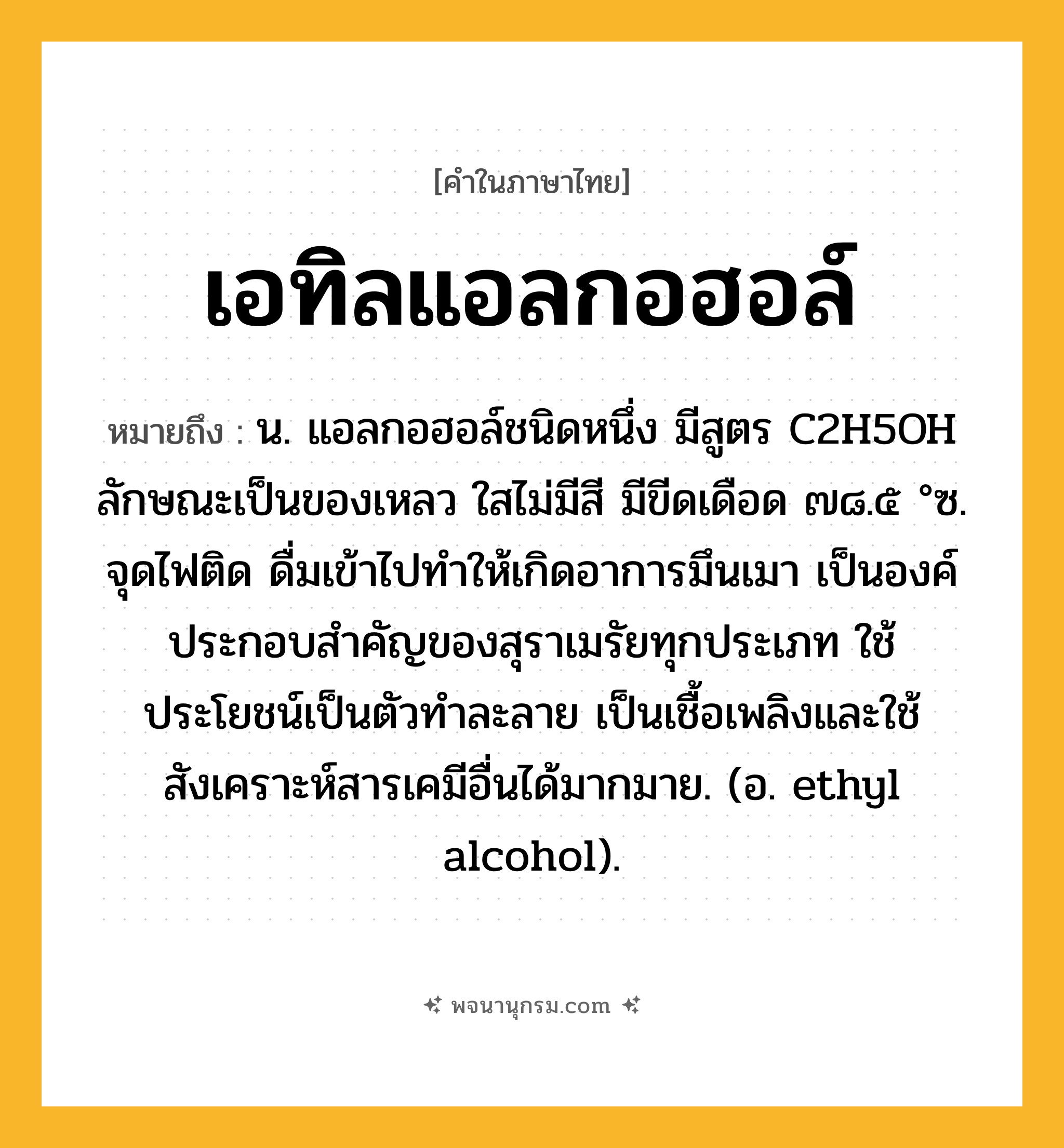 เอทิลแอลกอฮอล์ ความหมาย หมายถึงอะไร?, คำในภาษาไทย เอทิลแอลกอฮอล์ หมายถึง น. แอลกอฮอล์ชนิดหนึ่ง มีสูตร C2H5OH ลักษณะเป็นของเหลว ใสไม่มีสี มีขีดเดือด ๗๘.๕ °ซ. จุดไฟติด ดื่มเข้าไปทําให้เกิดอาการมึนเมา เป็นองค์ประกอบสําคัญของสุราเมรัยทุกประเภท ใช้ประโยชน์เป็นตัวทําละลาย เป็นเชื้อเพลิงและใช้สังเคราะห์สารเคมีอื่นได้มากมาย. (อ. ethyl alcohol).