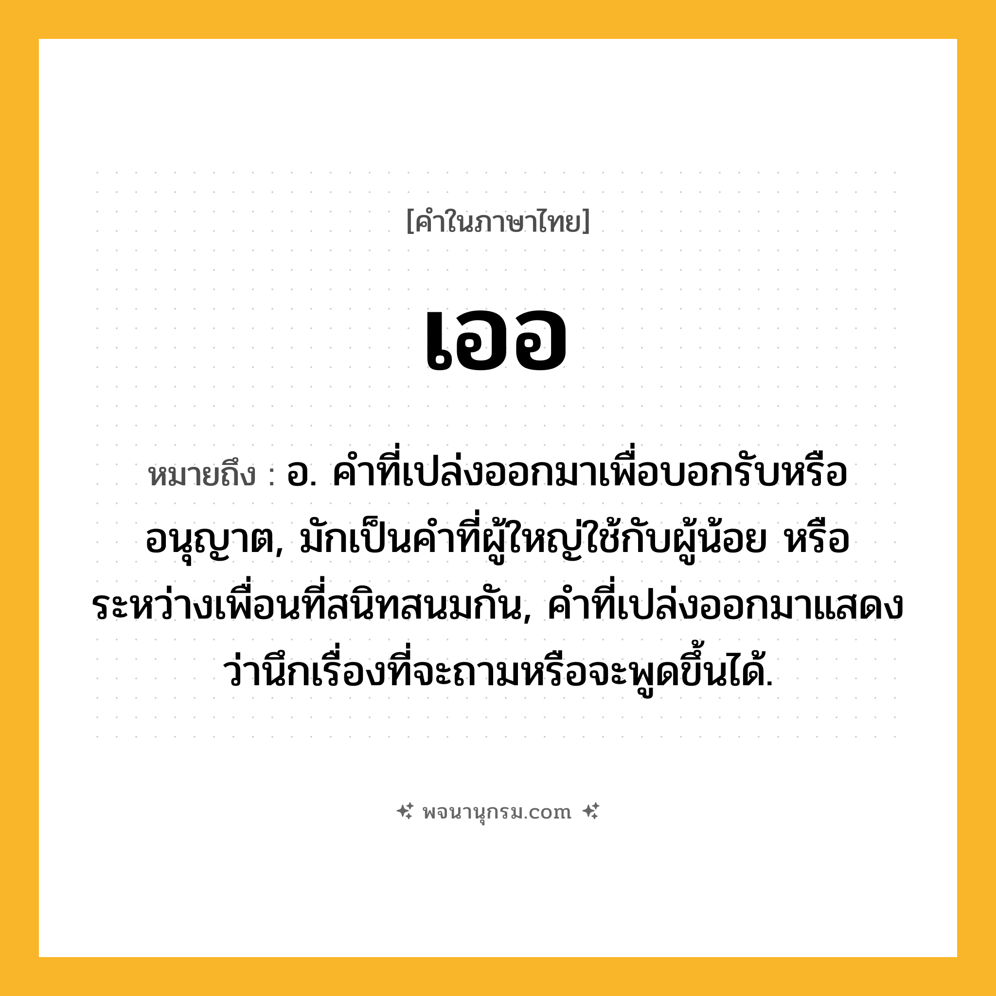 เออ ความหมาย หมายถึงอะไร?, คำในภาษาไทย เออ หมายถึง อ. คําที่เปล่งออกมาเพื่อบอกรับหรืออนุญาต, มักเป็นคําที่ผู้ใหญ่ใช้กับผู้น้อย หรือระหว่างเพื่อนที่สนิทสนมกัน, คําที่เปล่งออกมาแสดงว่านึกเรื่องที่จะถามหรือจะพูดขึ้นได้.