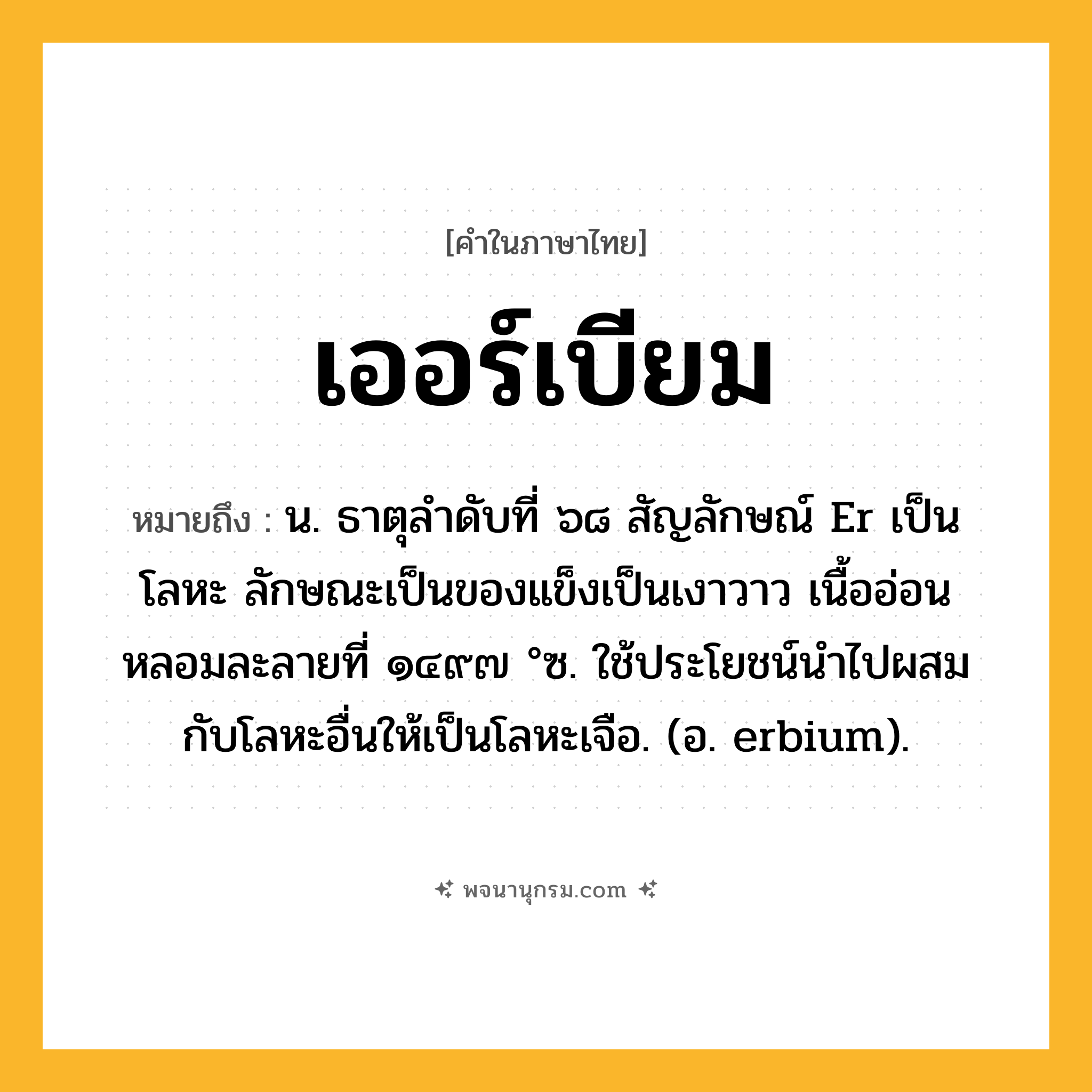 เออร์เบียม ความหมาย หมายถึงอะไร?, คำในภาษาไทย เออร์เบียม หมายถึง น. ธาตุลําดับที่ ๖๘ สัญลักษณ์ Er เป็นโลหะ ลักษณะเป็นของแข็งเป็นเงาวาว เนื้ออ่อน หลอมละลายที่ ๑๔๙๗ °ซ. ใช้ประโยชน์นําไปผสมกับโลหะอื่นให้เป็นโลหะเจือ. (อ. erbium).