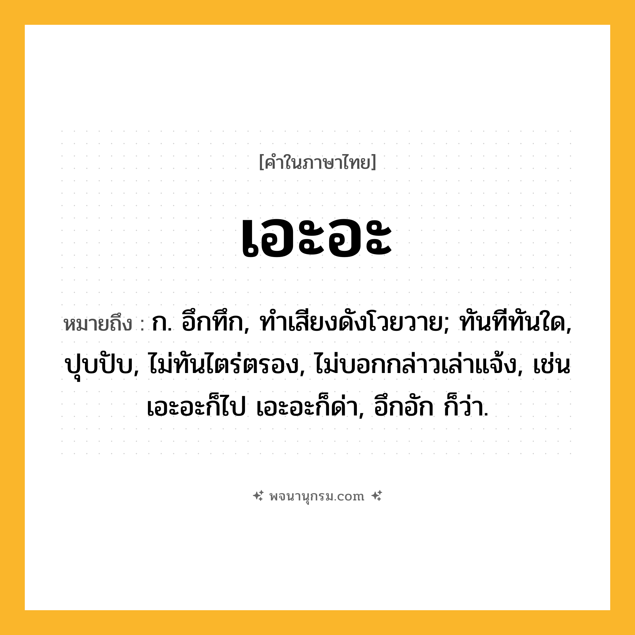 เอะอะ ความหมาย หมายถึงอะไร?, คำในภาษาไทย เอะอะ หมายถึง ก. อึกทึก, ทําเสียงดังโวยวาย; ทันทีทันใด, ปุบปับ, ไม่ทันไตร่ตรอง, ไม่บอกกล่าวเล่าแจ้ง, เช่น เอะอะก็ไป เอะอะก็ด่า, อึกอัก ก็ว่า.