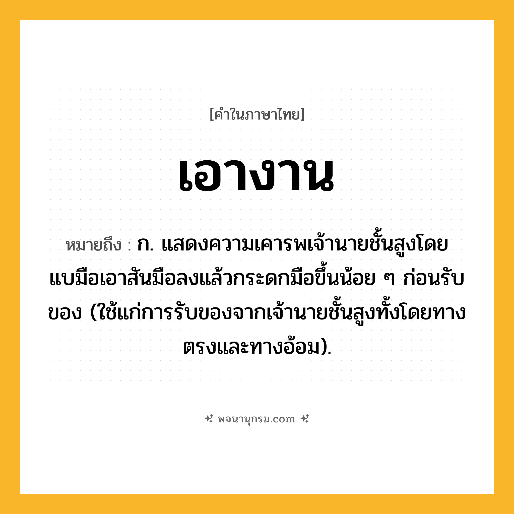 เอางาน ความหมาย หมายถึงอะไร?, คำในภาษาไทย เอางาน หมายถึง ก. แสดงความเคารพเจ้านายชั้นสูงโดยแบมือเอาสันมือลงแล้วกระดกมือขึ้นน้อย ๆ ก่อนรับของ (ใช้แก่การรับของจากเจ้านายชั้นสูงทั้งโดยทางตรงและทางอ้อม).