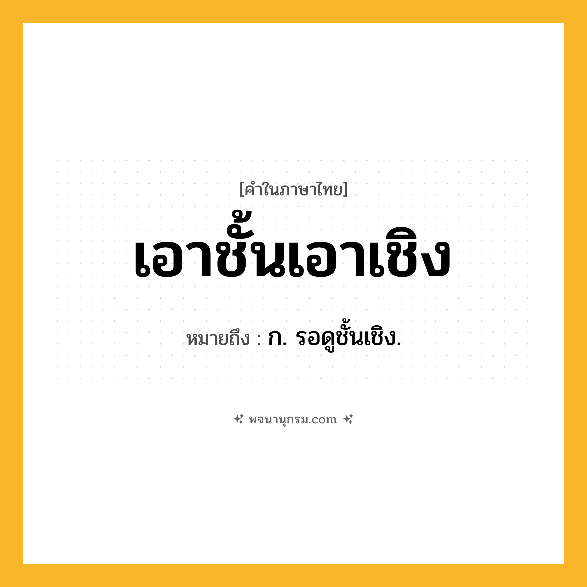 เอาชั้นเอาเชิง ความหมาย หมายถึงอะไร?, คำในภาษาไทย เอาชั้นเอาเชิง หมายถึง ก. รอดูชั้นเชิง.