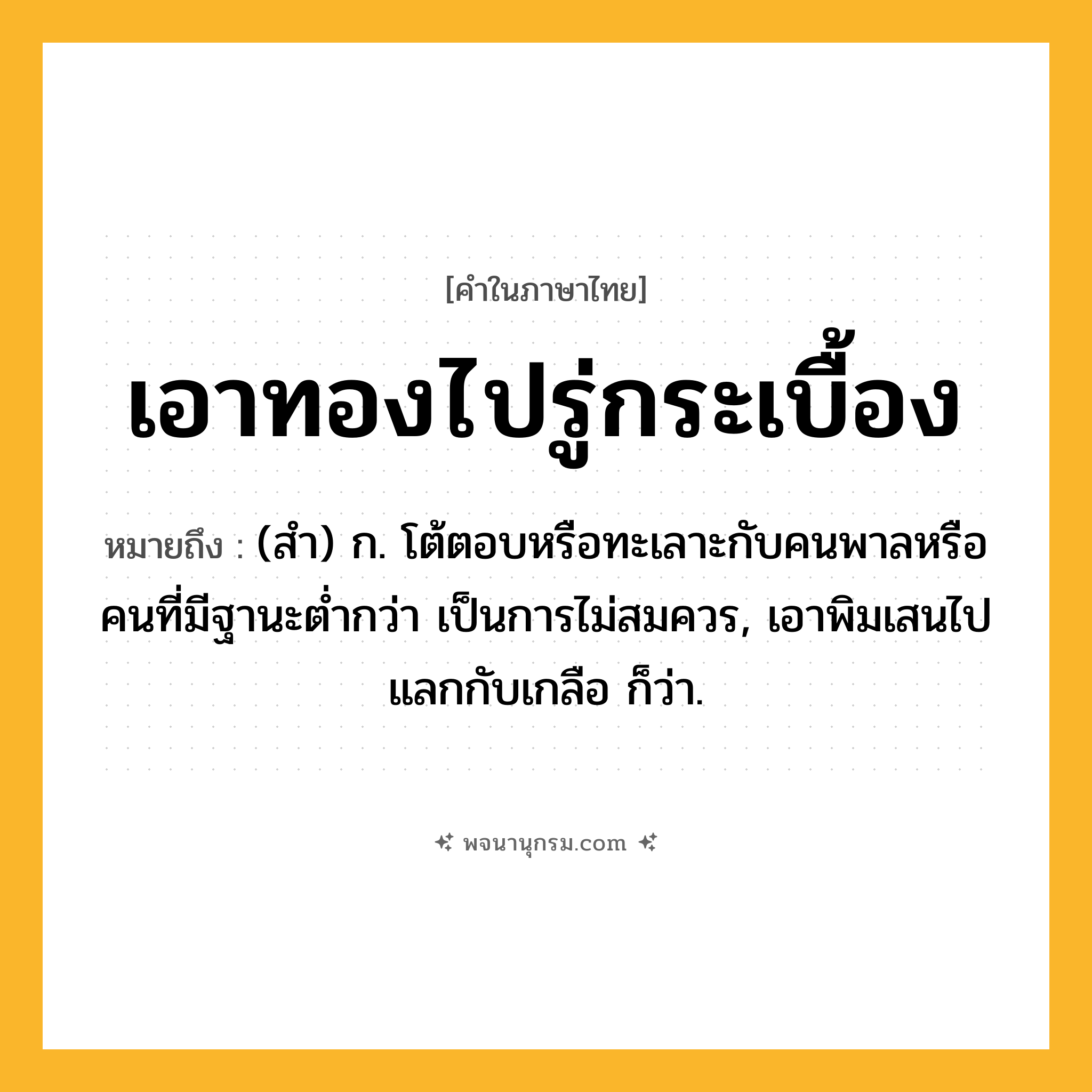 เอาทองไปรู่กระเบื้อง ความหมาย หมายถึงอะไร?, คำในภาษาไทย เอาทองไปรู่กระเบื้อง หมายถึง (สํา) ก. โต้ตอบหรือทะเลาะกับคนพาลหรือคนที่มีฐานะตํ่ากว่า เป็นการไม่สมควร, เอาพิมเสนไปแลกกับเกลือ ก็ว่า.