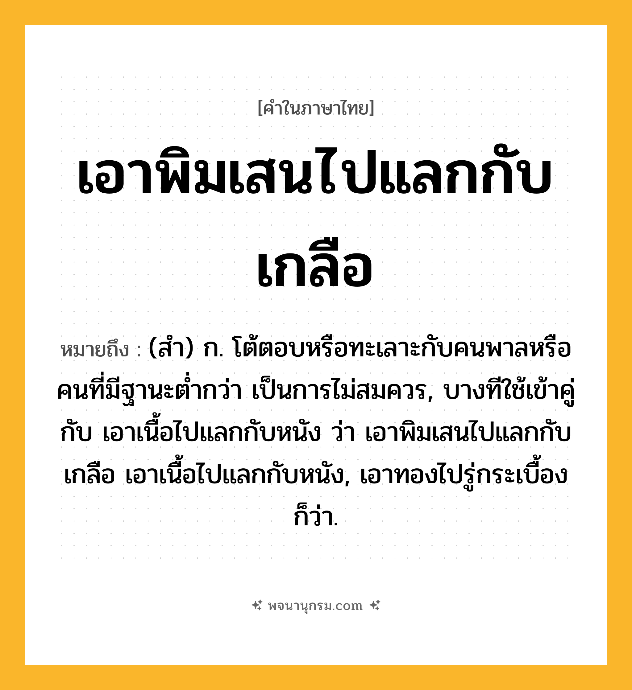 เอาพิมเสนไปแลกกับเกลือ ความหมาย หมายถึงอะไร?, คำในภาษาไทย เอาพิมเสนไปแลกกับเกลือ หมายถึง (สำ) ก. โต้ตอบหรือทะเลาะกับคนพาลหรือคนที่มีฐานะต่ำกว่า เป็นการไม่สมควร, บางทีใช้เข้าคู่กับ เอาเนื้อไปแลกกับหนัง ว่า เอาพิมเสนไปแลกกับเกลือ เอาเนื้อไปแลกกับหนัง, เอาทองไปรู่กระเบื้อง ก็ว่า.