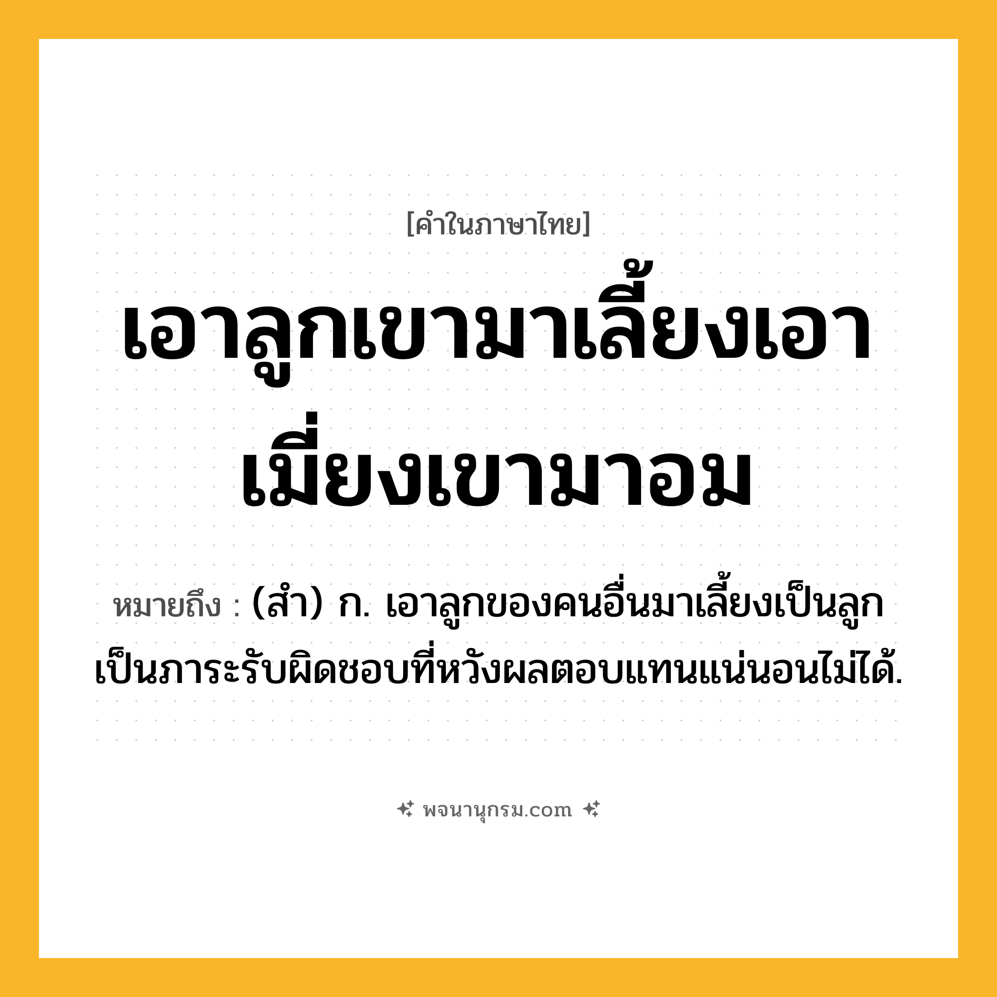 เอาลูกเขามาเลี้ยงเอาเมี่ยงเขามาอม ความหมาย หมายถึงอะไร?, คำในภาษาไทย เอาลูกเขามาเลี้ยงเอาเมี่ยงเขามาอม หมายถึง (สำ) ก. เอาลูกของคนอื่นมาเลี้ยงเป็นลูก เป็นภาระรับผิดชอบที่หวังผลตอบแทนแน่นอนไม่ได้.