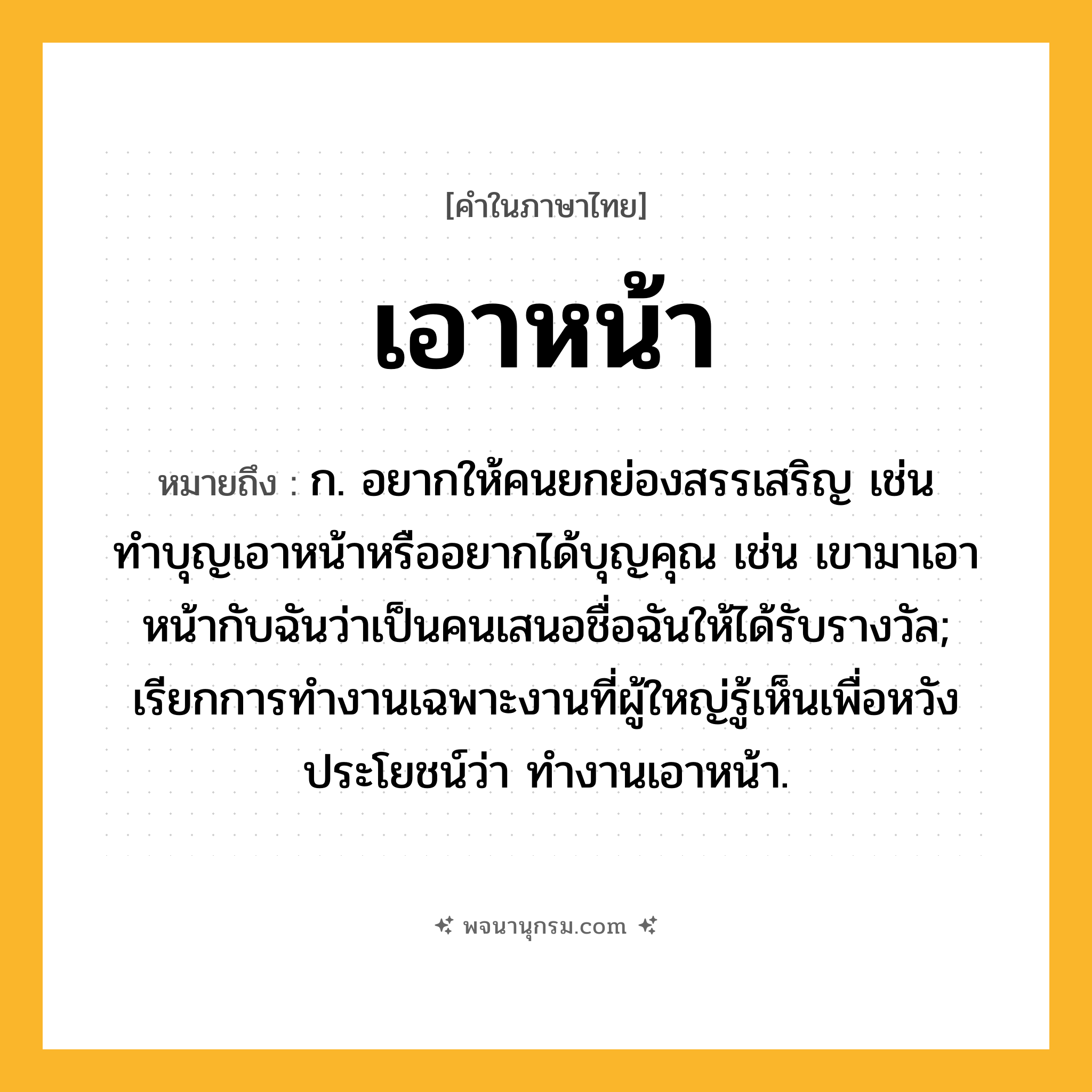 เอาหน้า ความหมาย หมายถึงอะไร?, คำในภาษาไทย เอาหน้า หมายถึง ก. อยากให้คนยกย่องสรรเสริญ เช่น ทำบุญเอาหน้าหรืออยากได้บุญคุณ เช่น เขามาเอาหน้ากับฉันว่าเป็นคนเสนอชื่อฉันให้ได้รับรางวัล; เรียกการทํางานเฉพาะงานที่ผู้ใหญ่รู้เห็นเพื่อหวังประโยชน์ว่า ทํางานเอาหน้า.