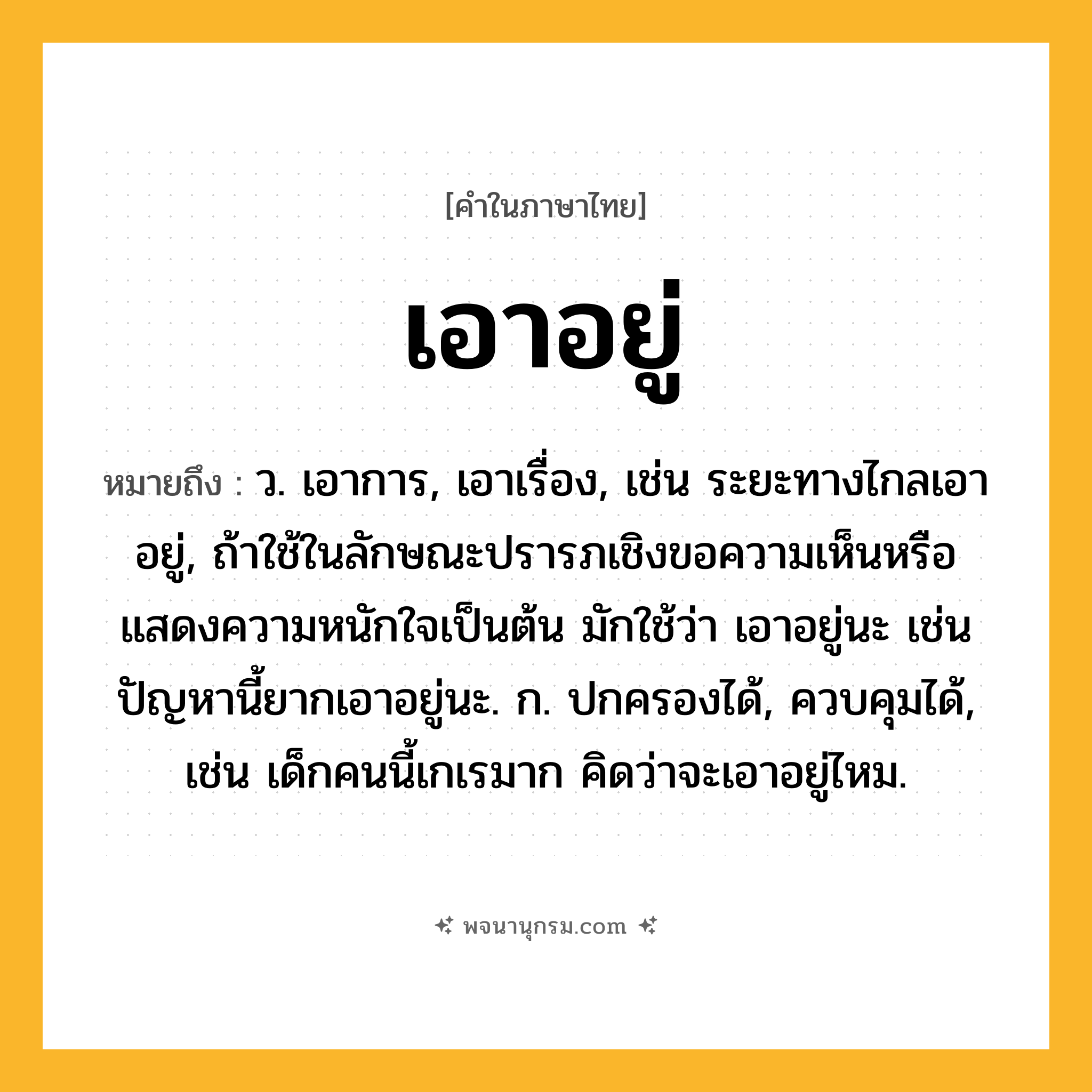 เอาอยู่ ความหมาย หมายถึงอะไร?, คำในภาษาไทย เอาอยู่ หมายถึง ว. เอาการ, เอาเรื่อง, เช่น ระยะทางไกลเอาอยู่, ถ้าใช้ในลักษณะปรารภเชิงขอความเห็นหรือแสดงความหนักใจเป็นต้น มักใช้ว่า เอาอยู่นะ เช่น ปัญหานี้ยากเอาอยู่นะ. ก. ปกครองได้, ควบคุมได้, เช่น เด็กคนนี้เกเรมาก คิดว่าจะเอาอยู่ไหม.