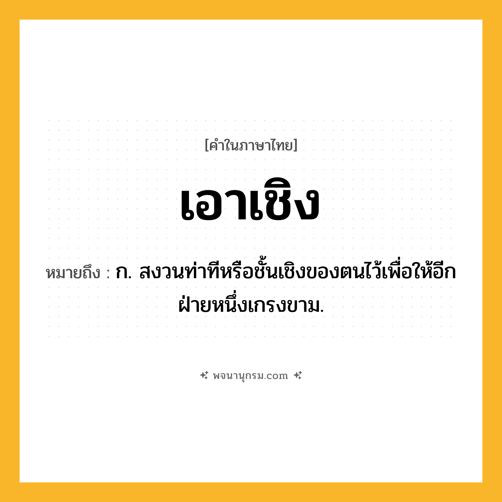 เอาเชิง ความหมาย หมายถึงอะไร?, คำในภาษาไทย เอาเชิง หมายถึง ก. สงวนท่าทีหรือชั้นเชิงของตนไว้เพื่อให้อีกฝ่ายหนึ่งเกรงขาม.