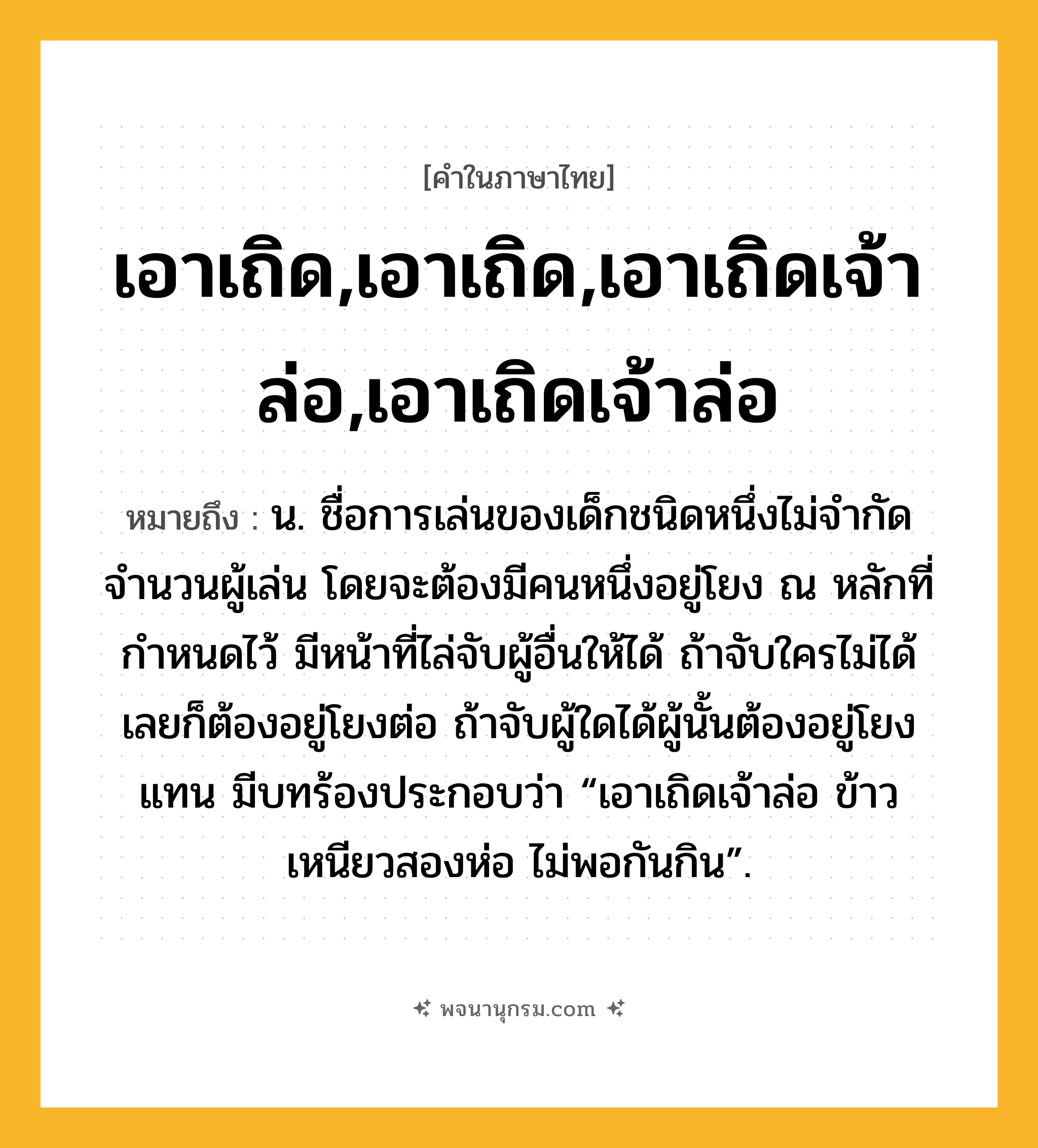 เอาเถิด,เอาเถิด,เอาเถิดเจ้าล่อ,เอาเถิดเจ้าล่อ ความหมาย หมายถึงอะไร?, คำในภาษาไทย เอาเถิด,เอาเถิด,เอาเถิดเจ้าล่อ,เอาเถิดเจ้าล่อ หมายถึง น. ชื่อการเล่นของเด็กชนิดหนึ่งไม่จำกัดจำนวนผู้เล่น โดยจะต้องมีคนหนึ่งอยู่โยง ณ หลักที่กำหนดไว้ มีหน้าที่ไล่จับผู้อื่นให้ได้ ถ้าจับใครไม่ได้เลยก็ต้องอยู่โยงต่อ ถ้าจับผู้ใดได้ผู้นั้นต้องอยู่โยงแทน มีบทร้องประกอบว่า “เอาเถิดเจ้าล่อ ข้าวเหนียวสองห่อ ไม่พอกันกิน”.