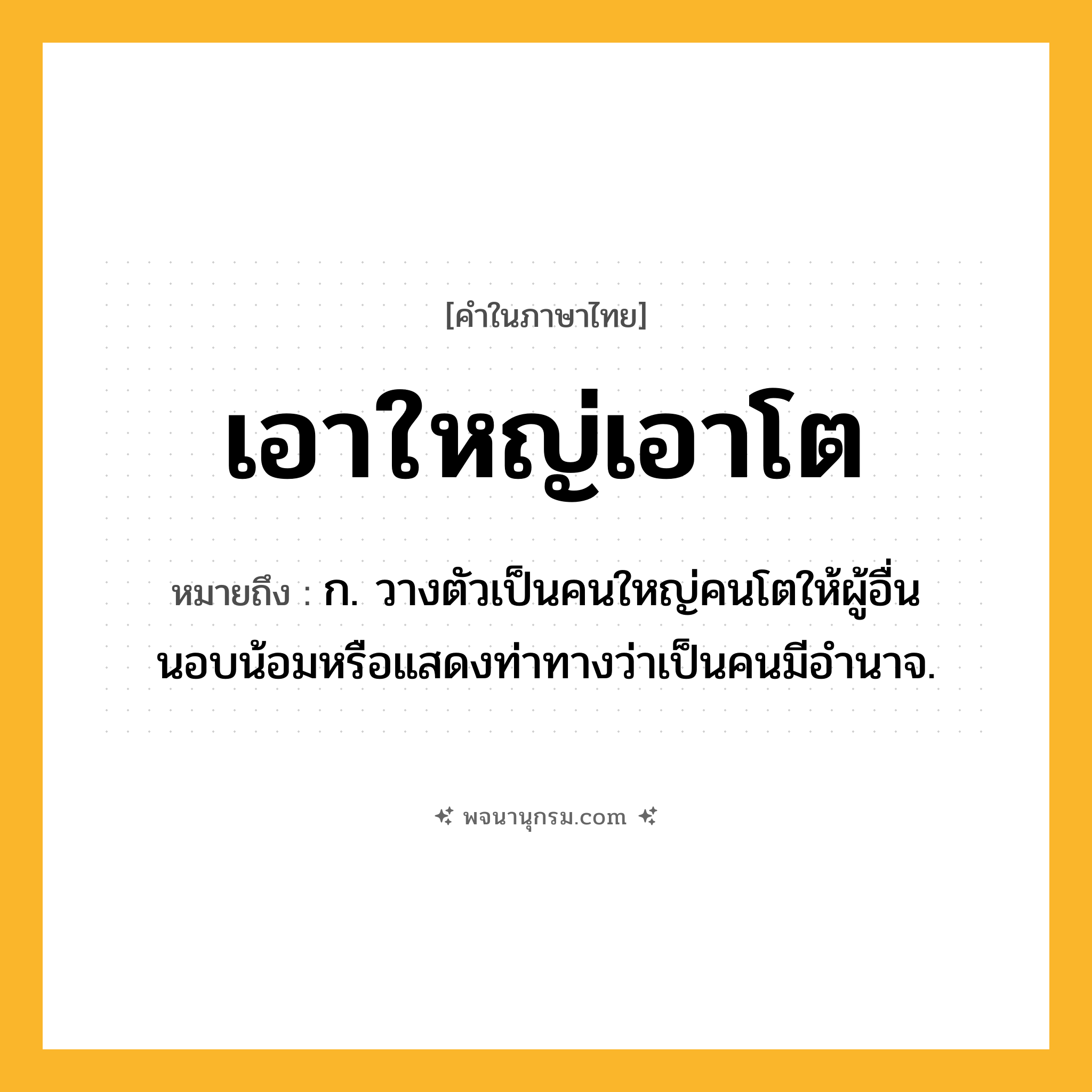 เอาใหญ่เอาโต ความหมาย หมายถึงอะไร?, คำในภาษาไทย เอาใหญ่เอาโต หมายถึง ก. วางตัวเป็นคนใหญ่คนโตให้ผู้อื่นนอบน้อมหรือแสดงท่าทางว่าเป็นคนมีอำนาจ.