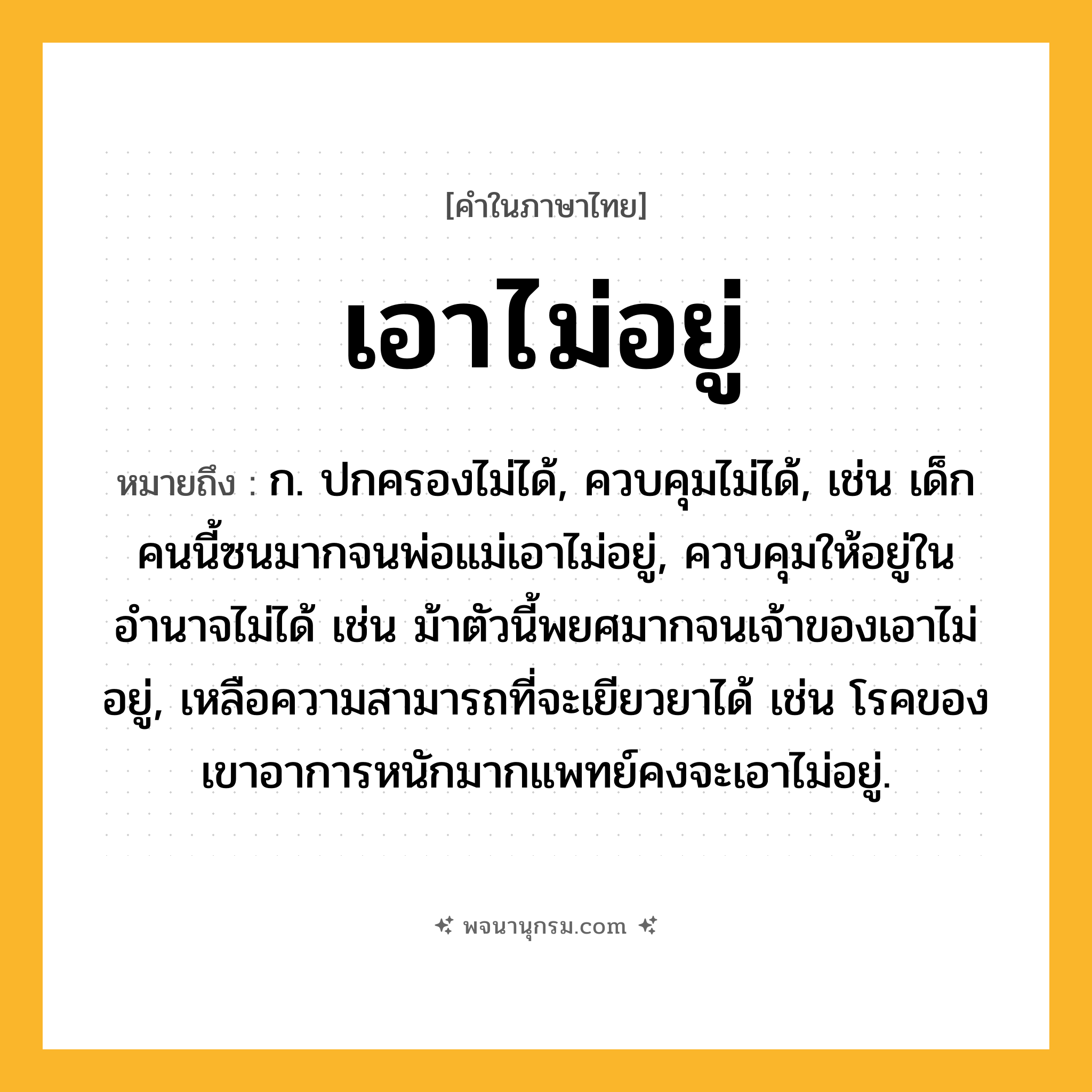 เอาไม่อยู่ ความหมาย หมายถึงอะไร?, คำในภาษาไทย เอาไม่อยู่ หมายถึง ก. ปกครองไม่ได้, ควบคุมไม่ได้, เช่น เด็กคนนี้ซนมากจนพ่อแม่เอาไม่อยู่, ควบคุมให้อยู่ในอำนาจไม่ได้ เช่น ม้าตัวนี้พยศมากจนเจ้าของเอาไม่อยู่, เหลือความสามารถที่จะเยียวยาได้ เช่น โรคของเขาอาการหนักมากแพทย์คงจะเอาไม่อยู่.