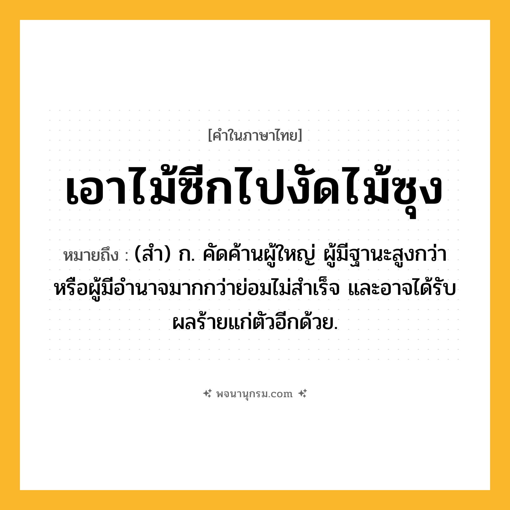 เอาไม้ซีกไปงัดไม้ซุง ความหมาย หมายถึงอะไร?, คำในภาษาไทย เอาไม้ซีกไปงัดไม้ซุง หมายถึง (สํา) ก. คัดค้านผู้ใหญ่ ผู้มีฐานะสูงกว่า หรือผู้มีอำนาจมากกว่าย่อมไม่สําเร็จ และอาจได้รับผลร้ายแก่ตัวอีกด้วย.