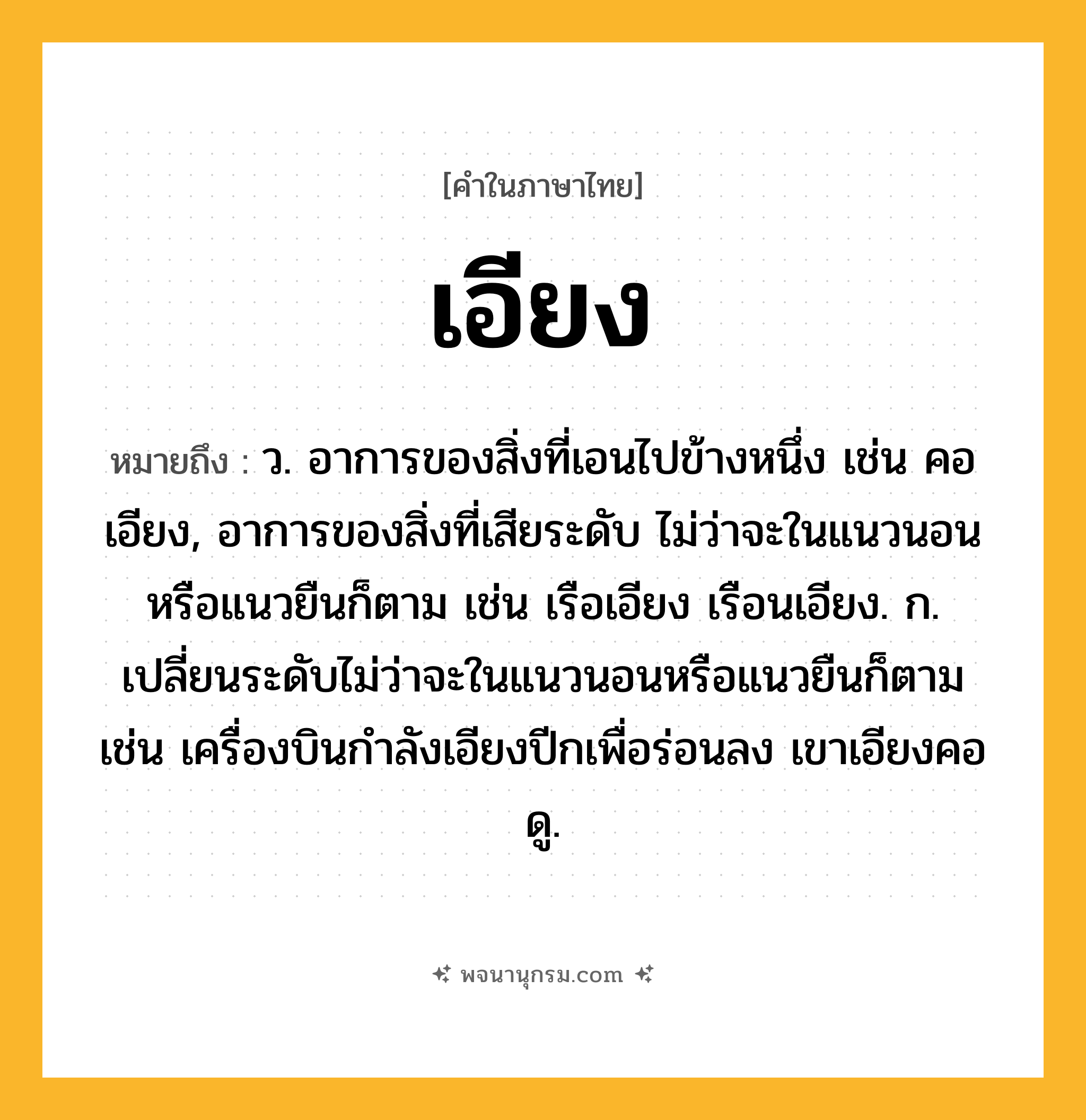 เอียง ความหมาย หมายถึงอะไร?, คำในภาษาไทย เอียง หมายถึง ว. อาการของสิ่งที่เอนไปข้างหนึ่ง เช่น คอเอียง, อาการของสิ่งที่เสียระดับ ไม่ว่าจะในแนวนอนหรือแนวยืนก็ตาม เช่น เรือเอียง เรือนเอียง. ก. เปลี่ยนระดับไม่ว่าจะในแนวนอนหรือแนวยืนก็ตาม เช่น เครื่องบินกำลังเอียงปีกเพื่อร่อนลง เขาเอียงคอดู.