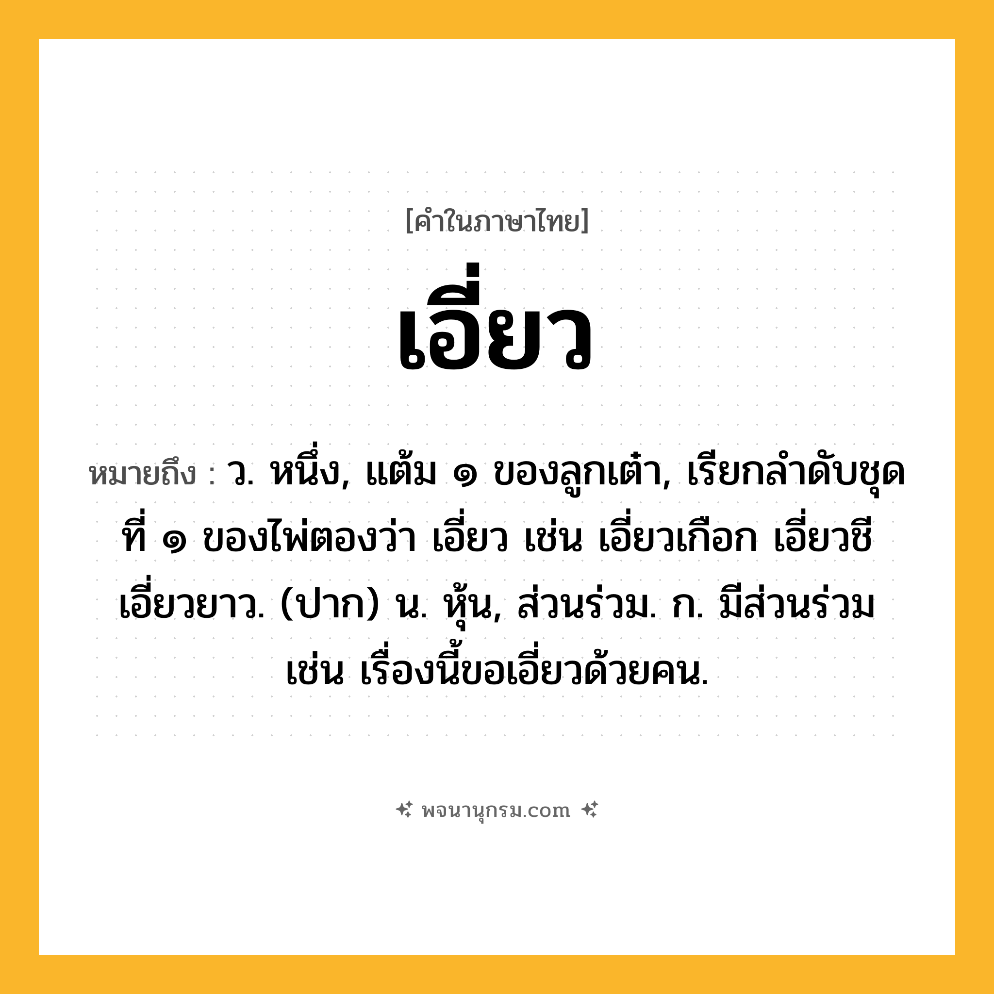 เอี่ยว ความหมาย หมายถึงอะไร?, คำในภาษาไทย เอี่ยว หมายถึง ว. หนึ่ง, แต้ม ๑ ของลูกเต๋า, เรียกลําดับชุดที่ ๑ ของไพ่ตองว่า เอี่ยว เช่น เอี่ยวเกือก เอี่ยวชี เอี่ยวยาว. (ปาก) น. หุ้น, ส่วนร่วม. ก. มีส่วนร่วม เช่น เรื่องนี้ขอเอี่ยวด้วยคน.