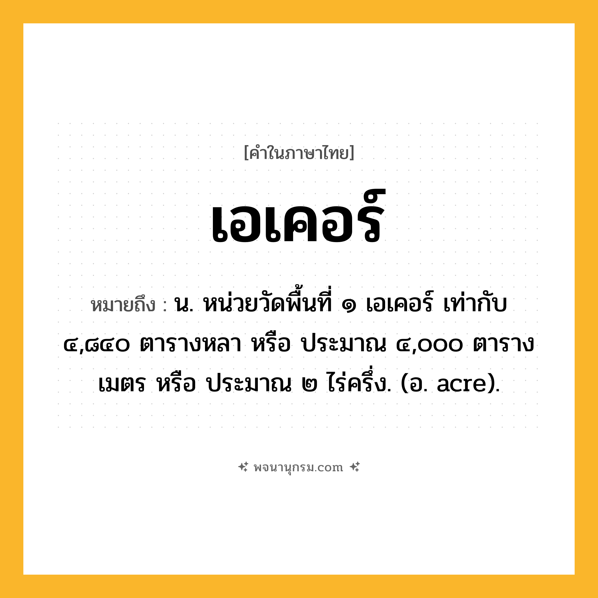 เอเคอร์ ความหมาย หมายถึงอะไร?, คำในภาษาไทย เอเคอร์ หมายถึง น. หน่วยวัดพื้นที่ ๑ เอเคอร์ เท่ากับ ๔,๘๔๐ ตารางหลา หรือ ประมาณ ๔,๐๐๐ ตารางเมตร หรือ ประมาณ ๒ ไร่ครึ่ง. (อ. acre).