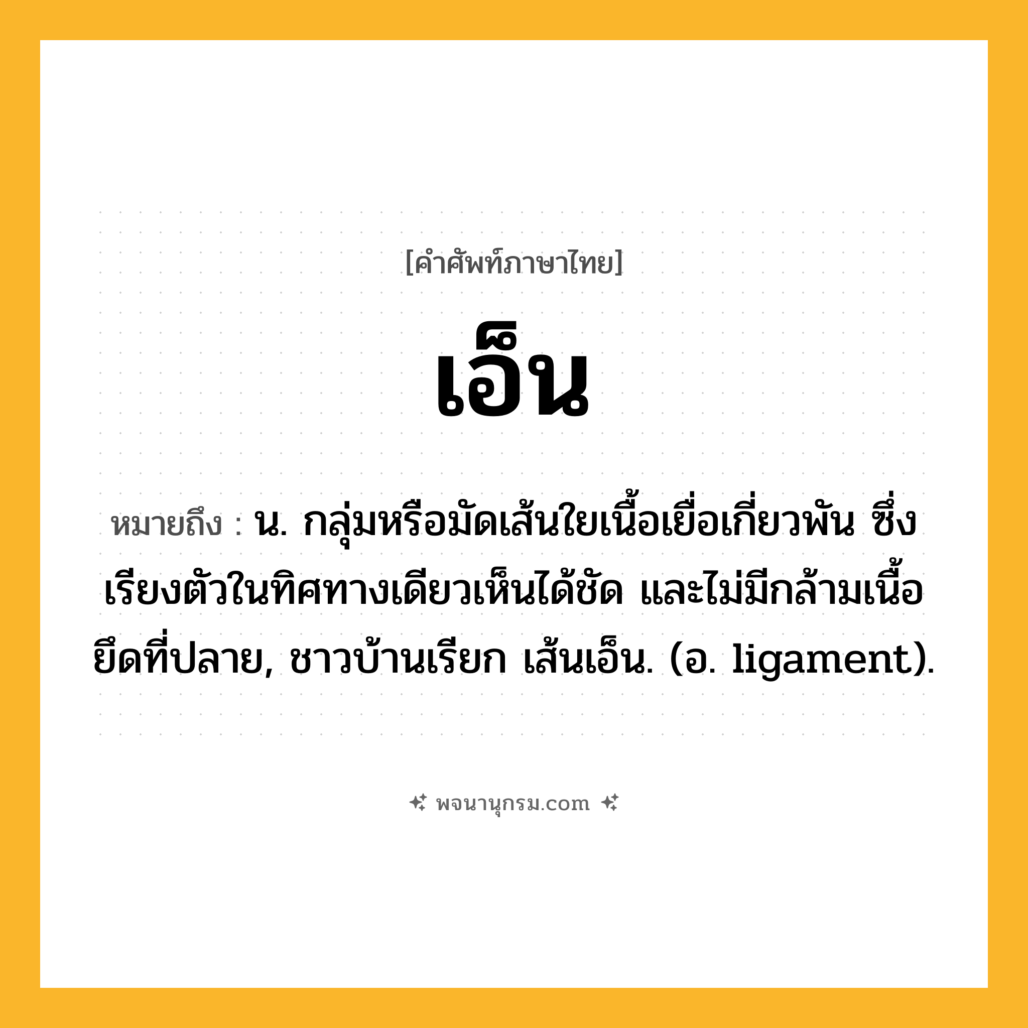 เอ็น ความหมาย หมายถึงอะไร?, คำในภาษาไทย เอ็น หมายถึง น. กลุ่มหรือมัดเส้นใยเนื้อเยื่อเกี่ยวพัน ซึ่งเรียงตัวในทิศทางเดียวเห็นได้ชัด และไม่มีกล้ามเนื้อยึดที่ปลาย, ชาวบ้านเรียก เส้นเอ็น. (อ. ligament).
