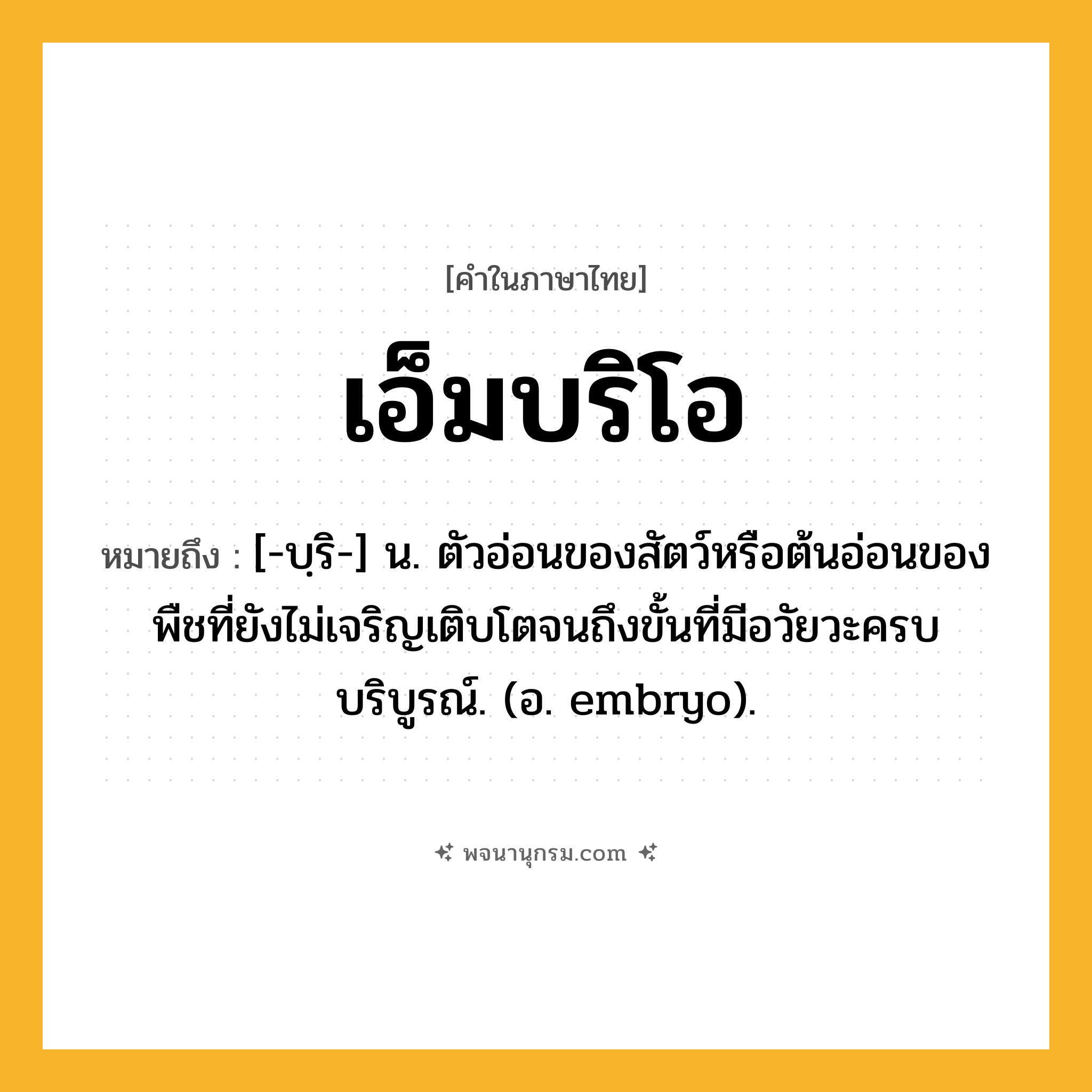 เอ็มบริโอ ความหมาย หมายถึงอะไร?, คำในภาษาไทย เอ็มบริโอ หมายถึง [-บฺริ-] น. ตัวอ่อนของสัตว์หรือต้นอ่อนของพืชที่ยังไม่เจริญเติบโตจนถึงขั้นที่มีอวัยวะครบบริบูรณ์. (อ. embryo).