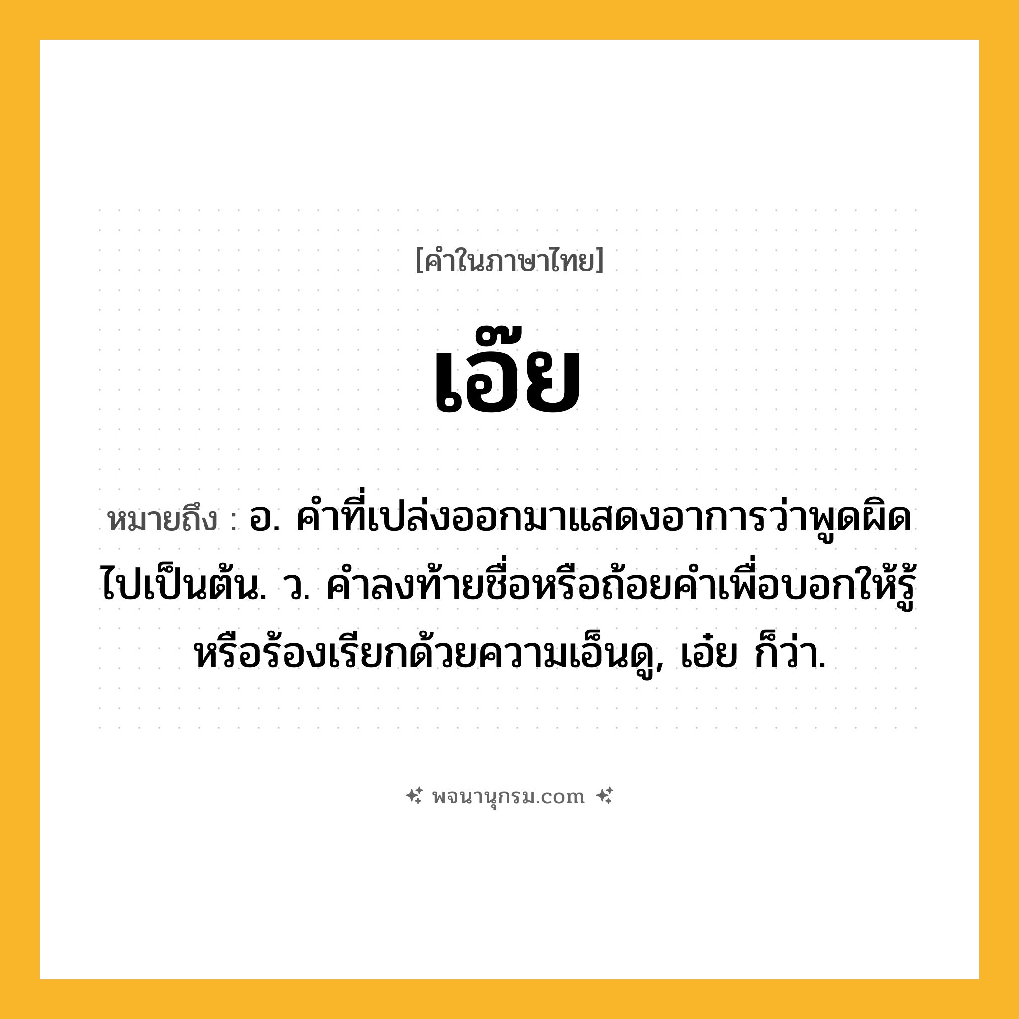 เอ๊ย ความหมาย หมายถึงอะไร?, คำในภาษาไทย เอ๊ย หมายถึง อ. คําที่เปล่งออกมาแสดงอาการว่าพูดผิดไปเป็นต้น. ว. คําลงท้ายชื่อหรือถ้อยคําเพื่อบอกให้รู้หรือร้องเรียกด้วยความเอ็นดู, เอ๋ย ก็ว่า.