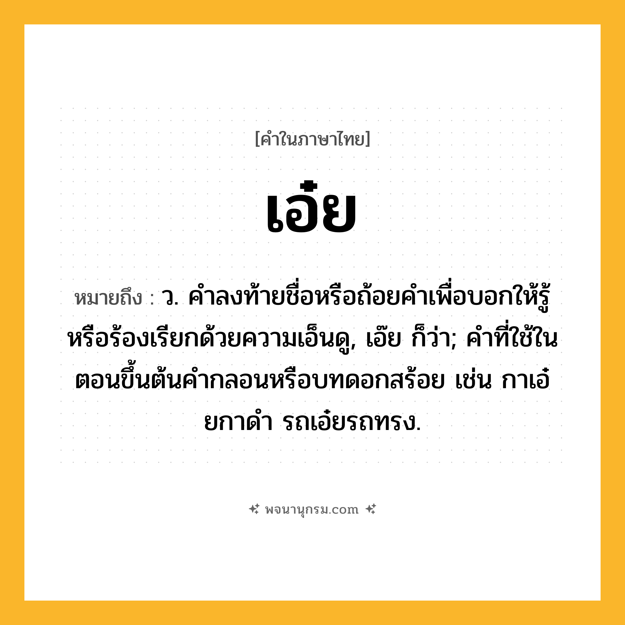 เอ๋ย ความหมาย หมายถึงอะไร?, คำในภาษาไทย เอ๋ย หมายถึง ว. คําลงท้ายชื่อหรือถ้อยคําเพื่อบอกให้รู้หรือร้องเรียกด้วยความเอ็นดู, เอ๊ย ก็ว่า; คําที่ใช้ในตอนขึ้นต้นคํากลอนหรือบทดอกสร้อย เช่น กาเอ๋ยกาดํา รถเอ๋ยรถทรง.