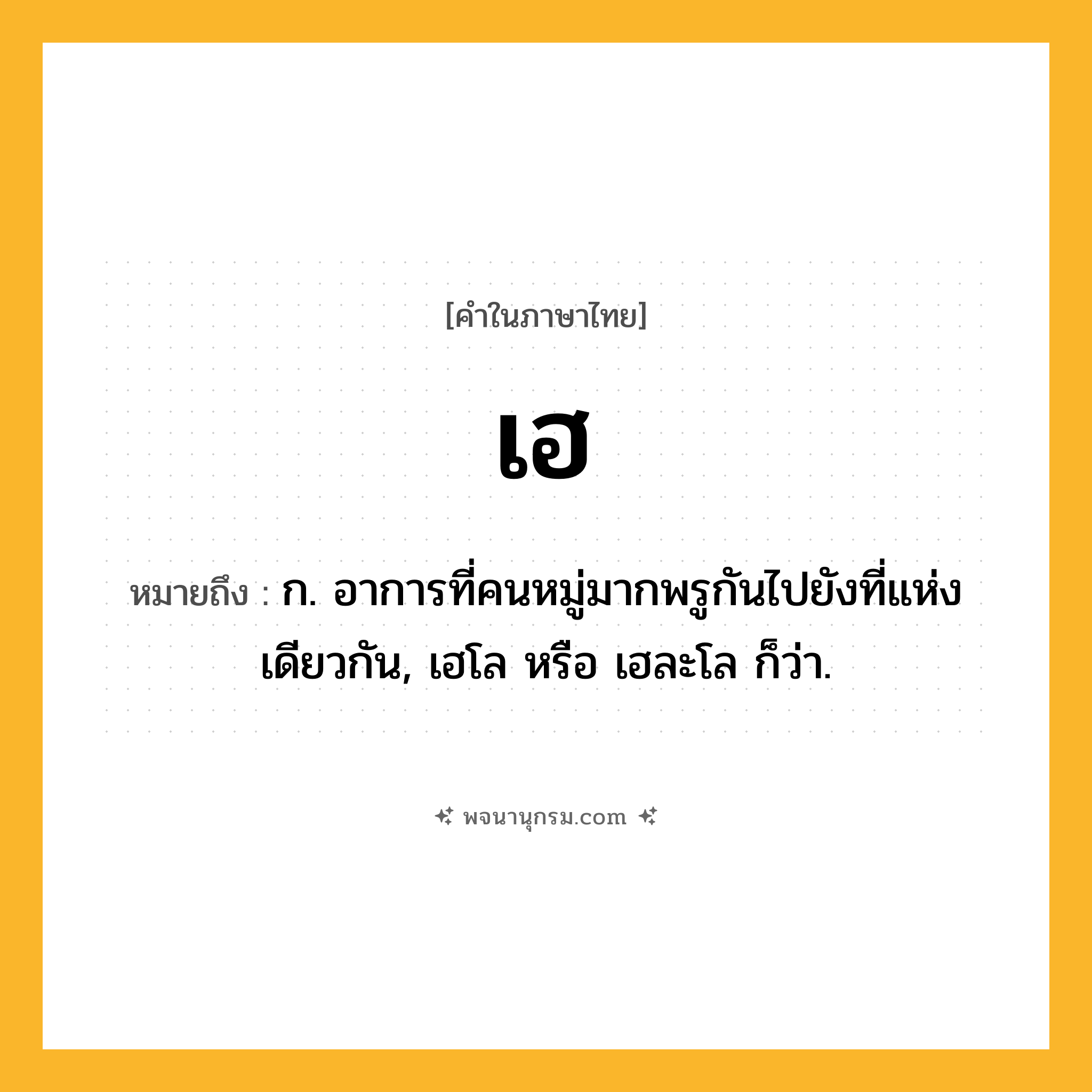 เฮ ความหมาย หมายถึงอะไร?, คำในภาษาไทย เฮ หมายถึง ก. อาการที่คนหมู่มากพรูกันไปยังที่แห่งเดียวกัน, เฮโล หรือ เฮละโล ก็ว่า.