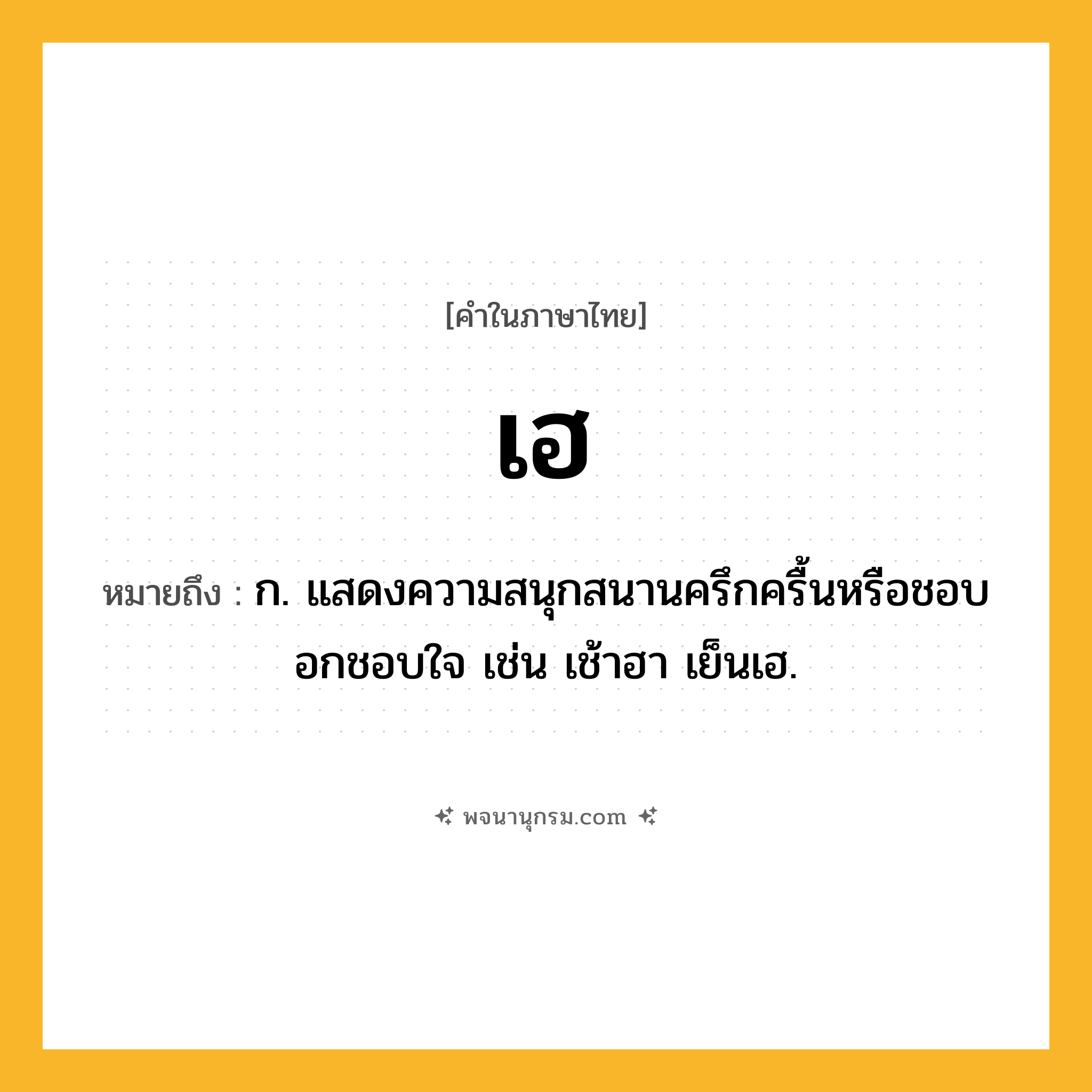 เฮ ความหมาย หมายถึงอะไร?, คำในภาษาไทย เฮ หมายถึง ก. แสดงความสนุกสนานครึกครื้นหรือชอบอกชอบใจ เช่น เช้าฮา เย็นเฮ.