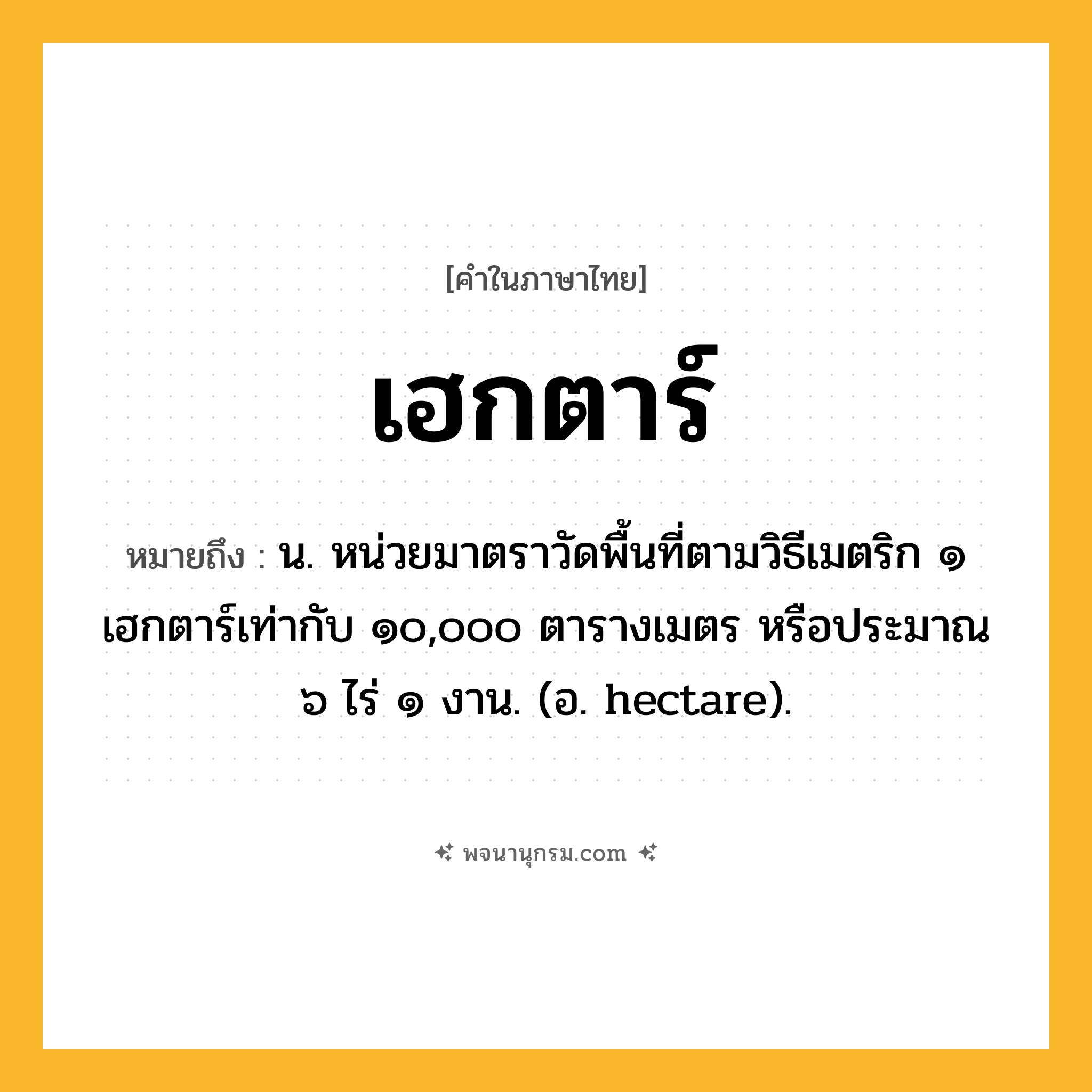 เฮกตาร์ ความหมาย หมายถึงอะไร?, คำในภาษาไทย เฮกตาร์ หมายถึง น. หน่วยมาตราวัดพื้นที่ตามวิธีเมตริก ๑ เฮกตาร์เท่ากับ ๑๐,๐๐๐ ตารางเมตร หรือประมาณ ๖ ไร่ ๑ งาน. (อ. hectare).