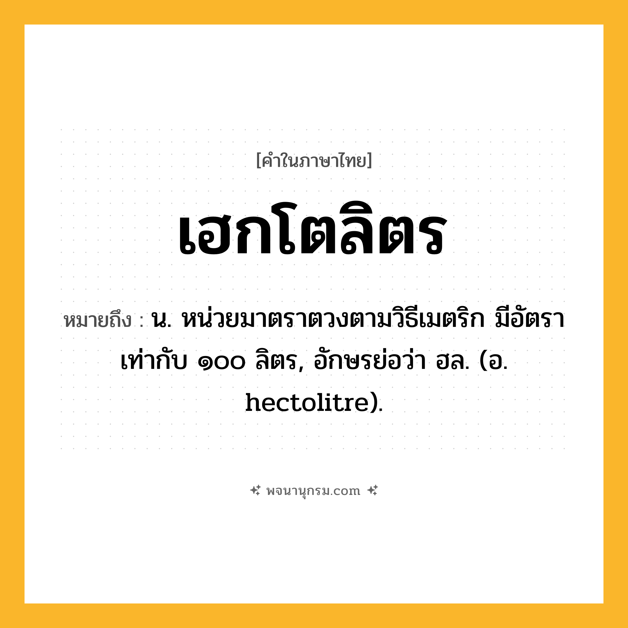 เฮกโตลิตร ความหมาย หมายถึงอะไร?, คำในภาษาไทย เฮกโตลิตร หมายถึง น. หน่วยมาตราตวงตามวิธีเมตริก มีอัตราเท่ากับ ๑๐๐ ลิตร, อักษรย่อว่า ฮล. (อ. hectolitre).