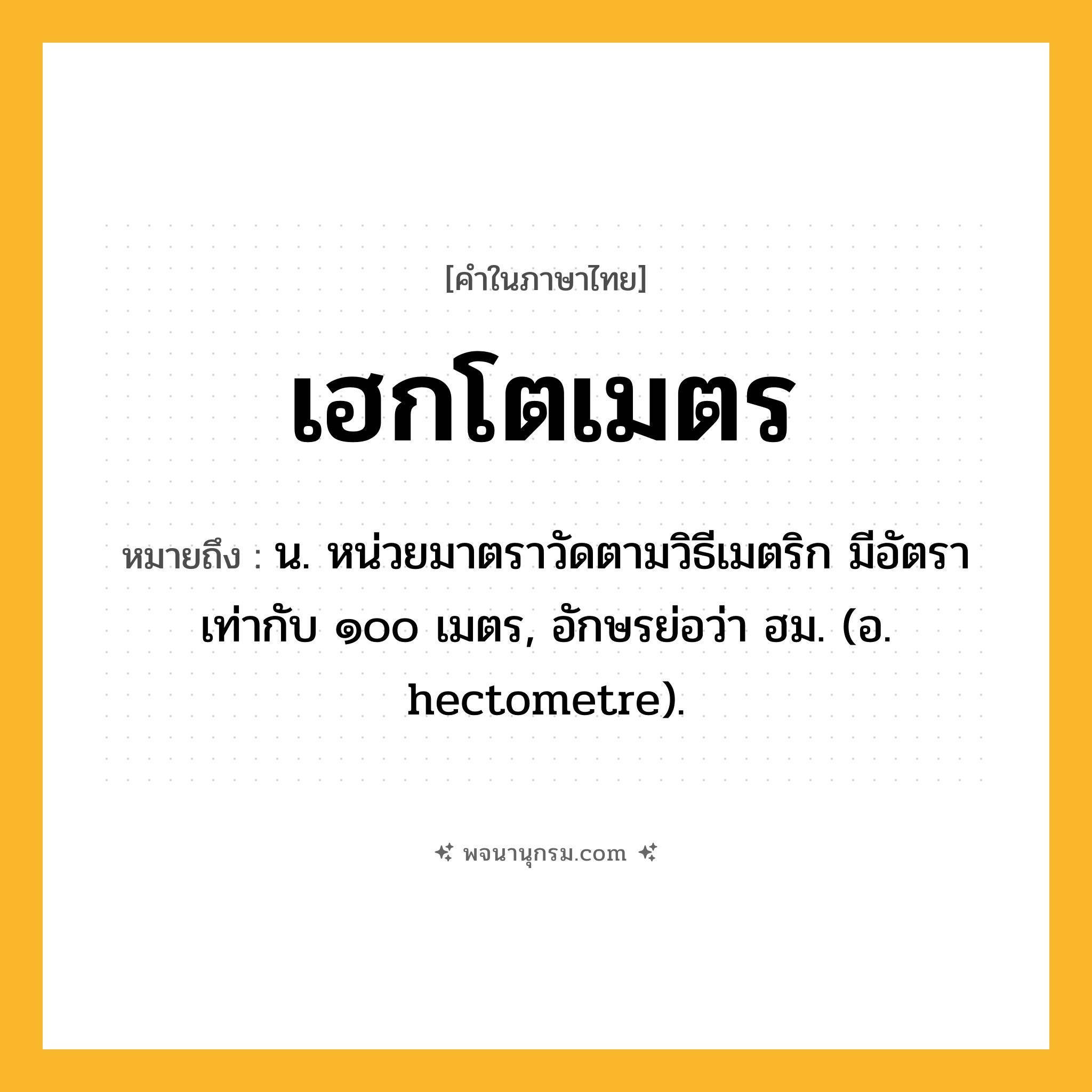 เฮกโตเมตร ความหมาย หมายถึงอะไร?, คำในภาษาไทย เฮกโตเมตร หมายถึง น. หน่วยมาตราวัดตามวิธีเมตริก มีอัตราเท่ากับ ๑๐๐ เมตร, อักษรย่อว่า ฮม. (อ. hectometre).