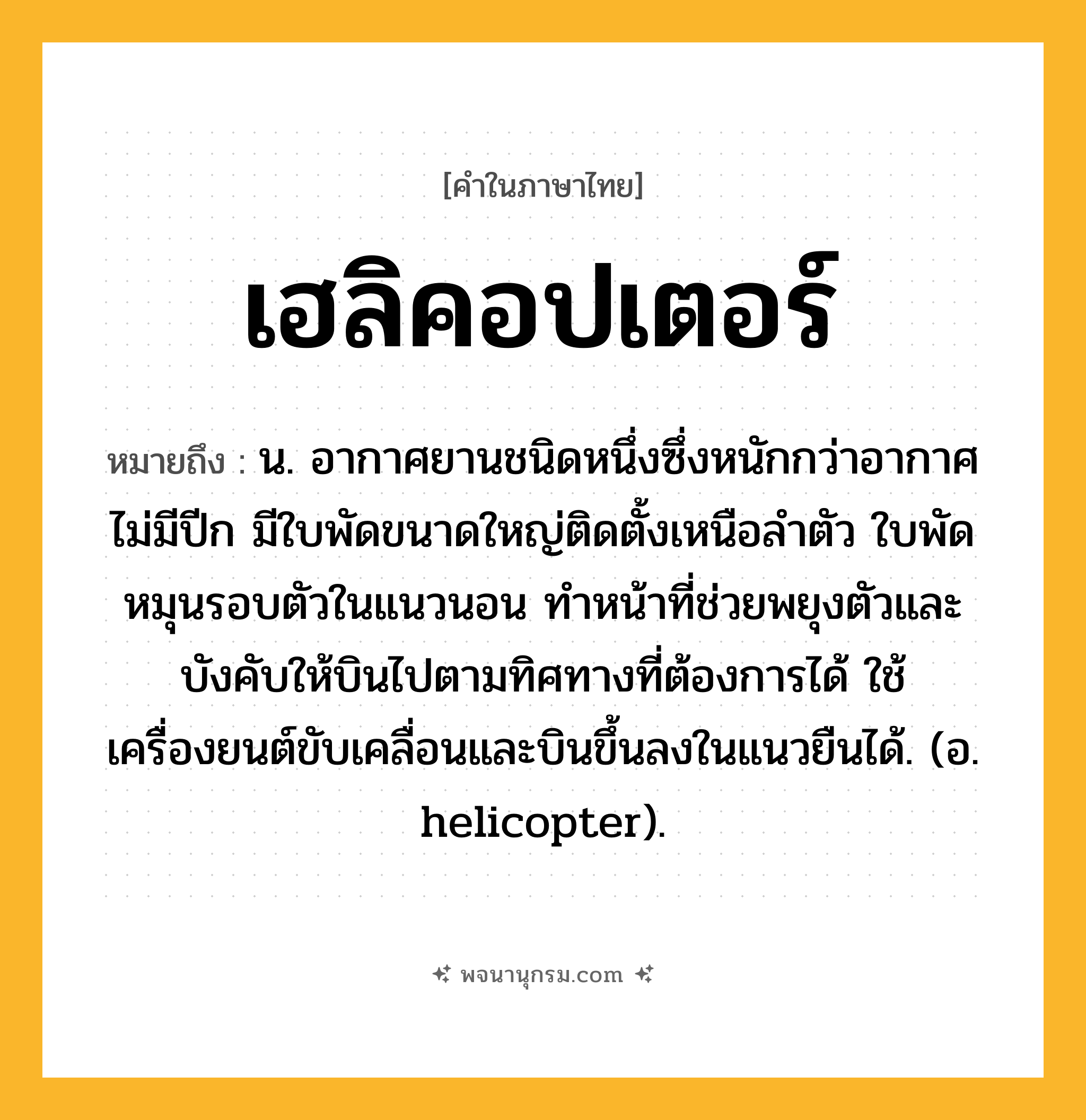 เฮลิคอปเตอร์ ความหมาย หมายถึงอะไร?, คำในภาษาไทย เฮลิคอปเตอร์ หมายถึง น. อากาศยานชนิดหนึ่งซึ่งหนักกว่าอากาศ ไม่มีปีก มีใบพัดขนาดใหญ่ติดตั้งเหนือลําตัว ใบพัดหมุนรอบตัวในแนวนอน ทําหน้าที่ช่วยพยุงตัวและบังคับให้บินไปตามทิศทางที่ต้องการได้ ใช้เครื่องยนต์ขับเคลื่อนและบินขึ้นลงในแนวยืนได้. (อ. helicopter).