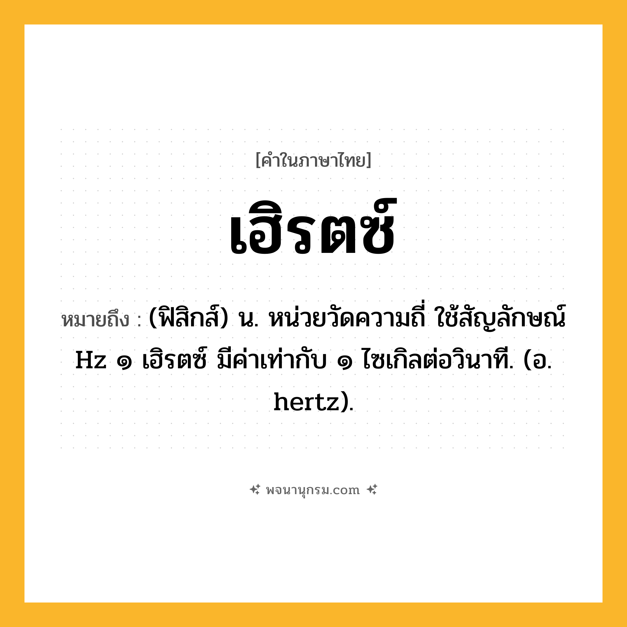 เฮิรตซ์ ความหมาย หมายถึงอะไร?, คำในภาษาไทย เฮิรตซ์ หมายถึง (ฟิสิกส์) น. หน่วยวัดความถี่ ใช้สัญลักษณ์ Hz ๑ เฮิรตซ์ มีค่าเท่ากับ ๑ ไซเกิลต่อวินาที. (อ. hertz).