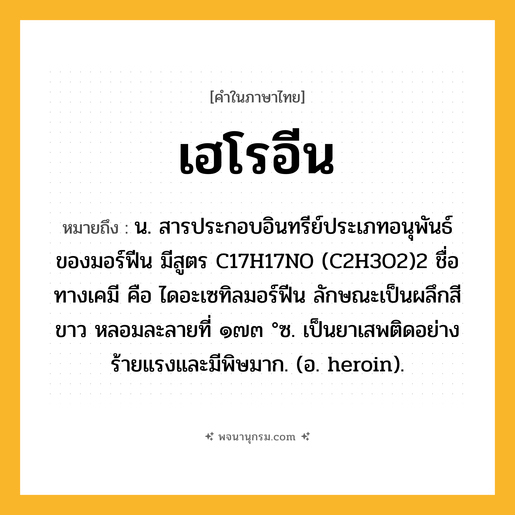 เฮโรอีน ความหมาย หมายถึงอะไร?, คำในภาษาไทย เฮโรอีน หมายถึง น. สารประกอบอินทรีย์ประเภทอนุพันธ์ของมอร์ฟีน มีสูตร C17H17NO (C2H3O2)2 ชื่อทางเคมี คือ ไดอะเซทิลมอร์ฟีน ลักษณะเป็นผลึกสีขาว หลอมละลายที่ ๑๗๓ °ซ. เป็นยาเสพติดอย่างร้ายแรงและมีพิษมาก. (อ. heroin).