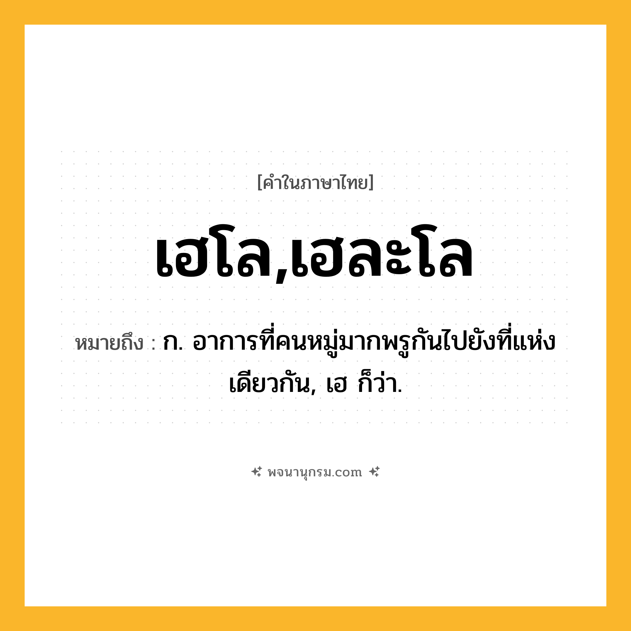 เฮโล,เฮละโล ความหมาย หมายถึงอะไร?, คำในภาษาไทย เฮโล,เฮละโล หมายถึง ก. อาการที่คนหมู่มากพรูกันไปยังที่แห่งเดียวกัน, เฮ ก็ว่า.