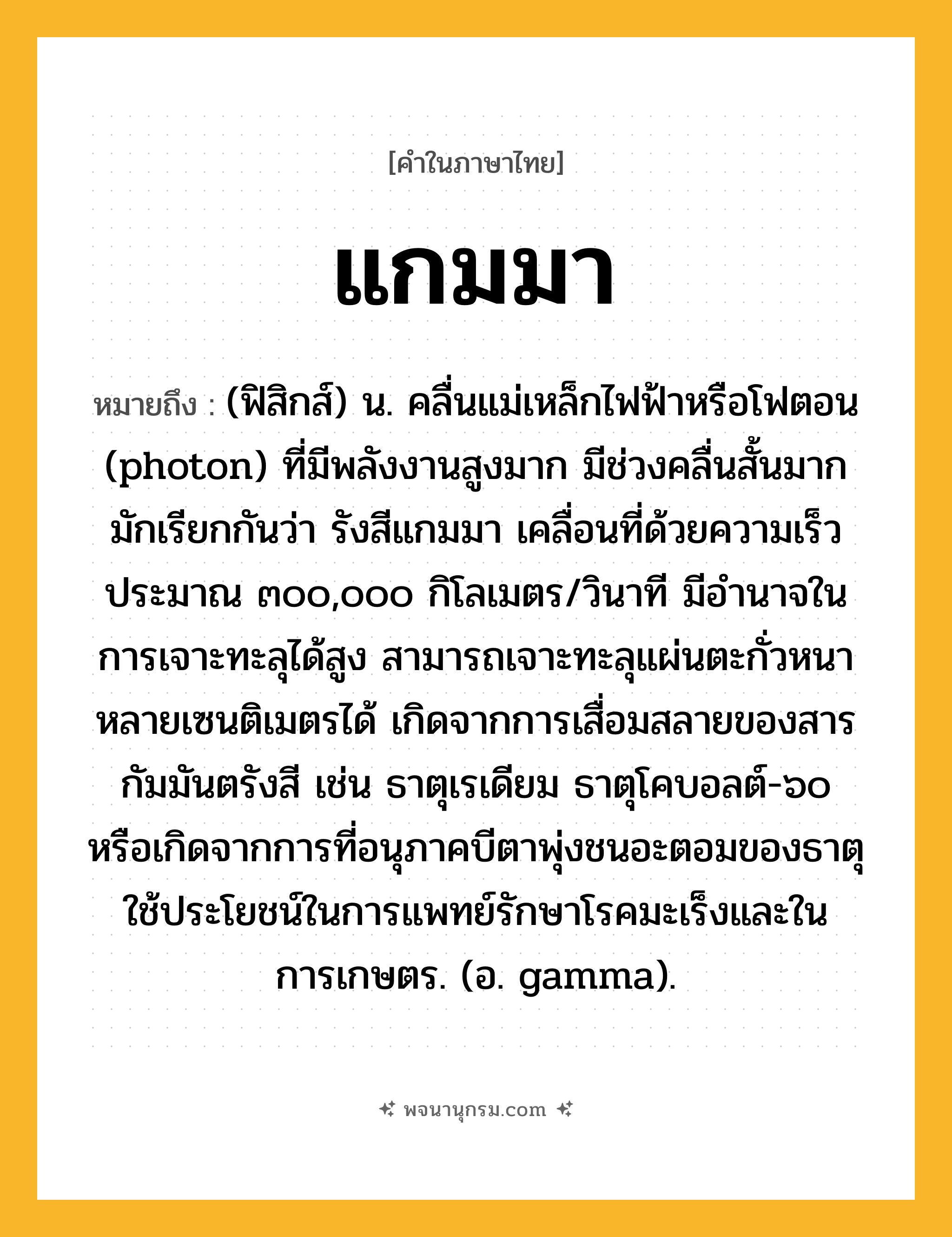 แกมมา ความหมาย หมายถึงอะไร?, คำในภาษาไทย แกมมา หมายถึง (ฟิสิกส์) น. คลื่นแม่เหล็กไฟฟ้าหรือโฟตอน (photon) ที่มีพลังงานสูงมาก มีช่วงคลื่นสั้นมาก มักเรียกกันว่า รังสีแกมมา เคลื่อนที่ด้วยความเร็วประมาณ ๓๐๐,๐๐๐ กิโลเมตร/วินาที มีอํานาจในการเจาะทะลุได้สูง สามารถเจาะทะลุแผ่นตะกั่วหนาหลายเซนติเมตรได้ เกิดจากการเสื่อมสลายของสารกัมมันตรังสี เช่น ธาตุเรเดียม ธาตุโคบอลต์-๖๐ หรือเกิดจากการที่อนุภาคบีตาพุ่งชนอะตอมของธาตุ ใช้ประโยชน์ในการแพทย์รักษาโรคมะเร็งและในการเกษตร. (อ. gamma).