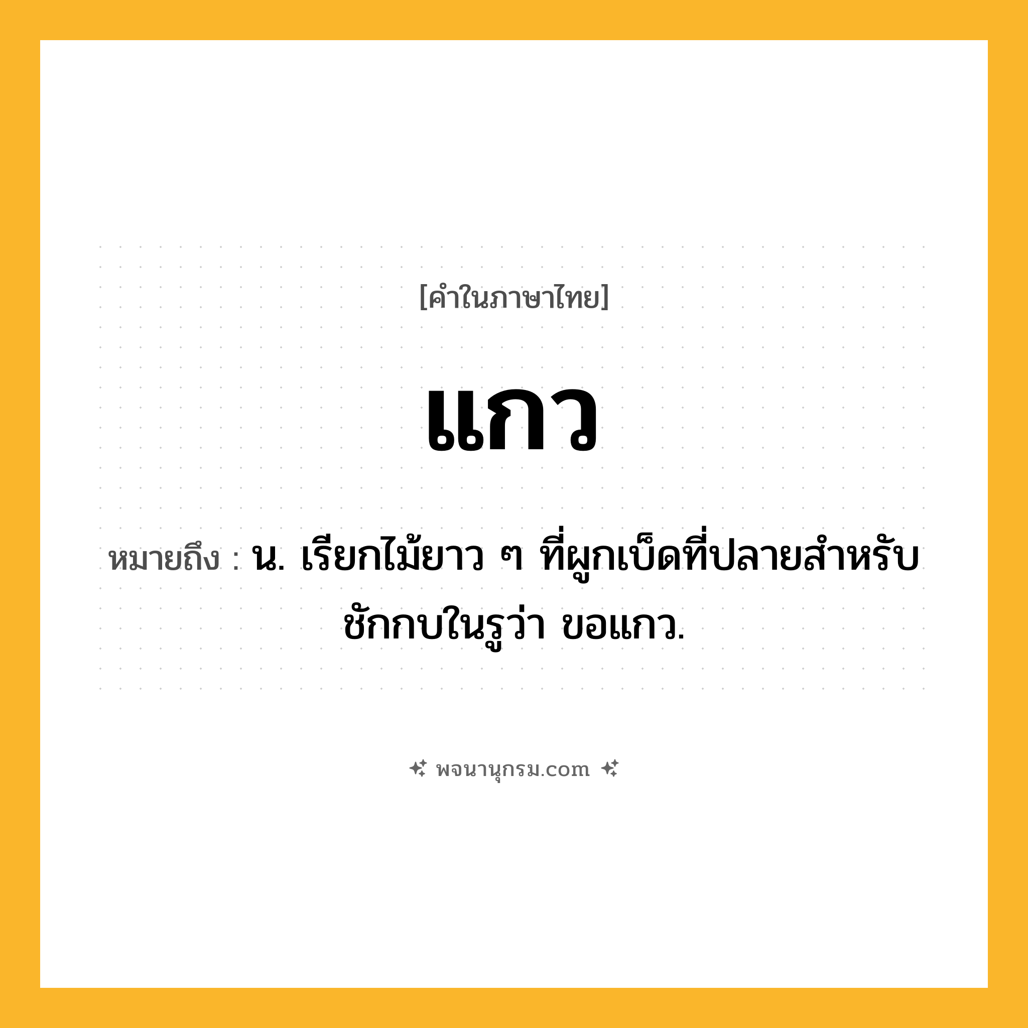 แกว ความหมาย หมายถึงอะไร?, คำในภาษาไทย แกว หมายถึง น. เรียกไม้ยาว ๆ ที่ผูกเบ็ดที่ปลายสําหรับชักกบในรูว่า ขอแกว.