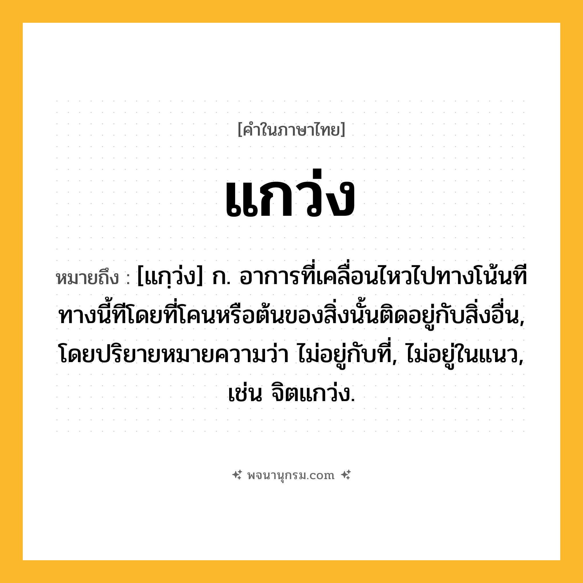แกว่ง ความหมาย หมายถึงอะไร?, คำในภาษาไทย แกว่ง หมายถึง [แกฺว่ง] ก. อาการที่เคลื่อนไหวไปทางโน้นทีทางนี้ทีโดยที่โคนหรือต้นของสิ่งนั้นติดอยู่กับสิ่งอื่น, โดยปริยายหมายความว่า ไม่อยู่กับที่, ไม่อยู่ในแนว, เช่น จิตแกว่ง.