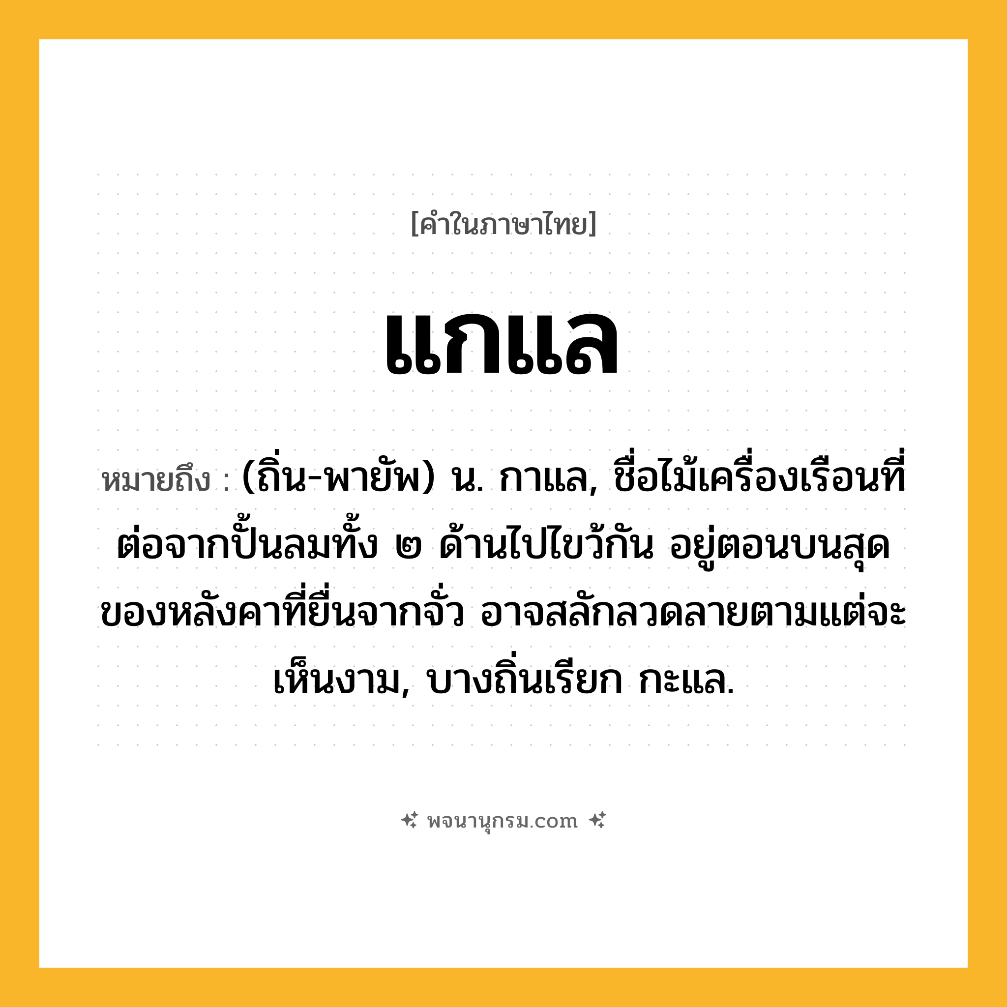 แกแล ความหมาย หมายถึงอะไร?, คำในภาษาไทย แกแล หมายถึง (ถิ่น-พายัพ) น. กาแล, ชื่อไม้เครื่องเรือนที่ต่อจากปั้นลมทั้ง ๒ ด้านไปไขว้กัน อยู่ตอนบนสุดของหลังคาที่ยื่นจากจั่ว อาจสลักลวดลายตามแต่จะเห็นงาม, บางถิ่นเรียก กะแล.