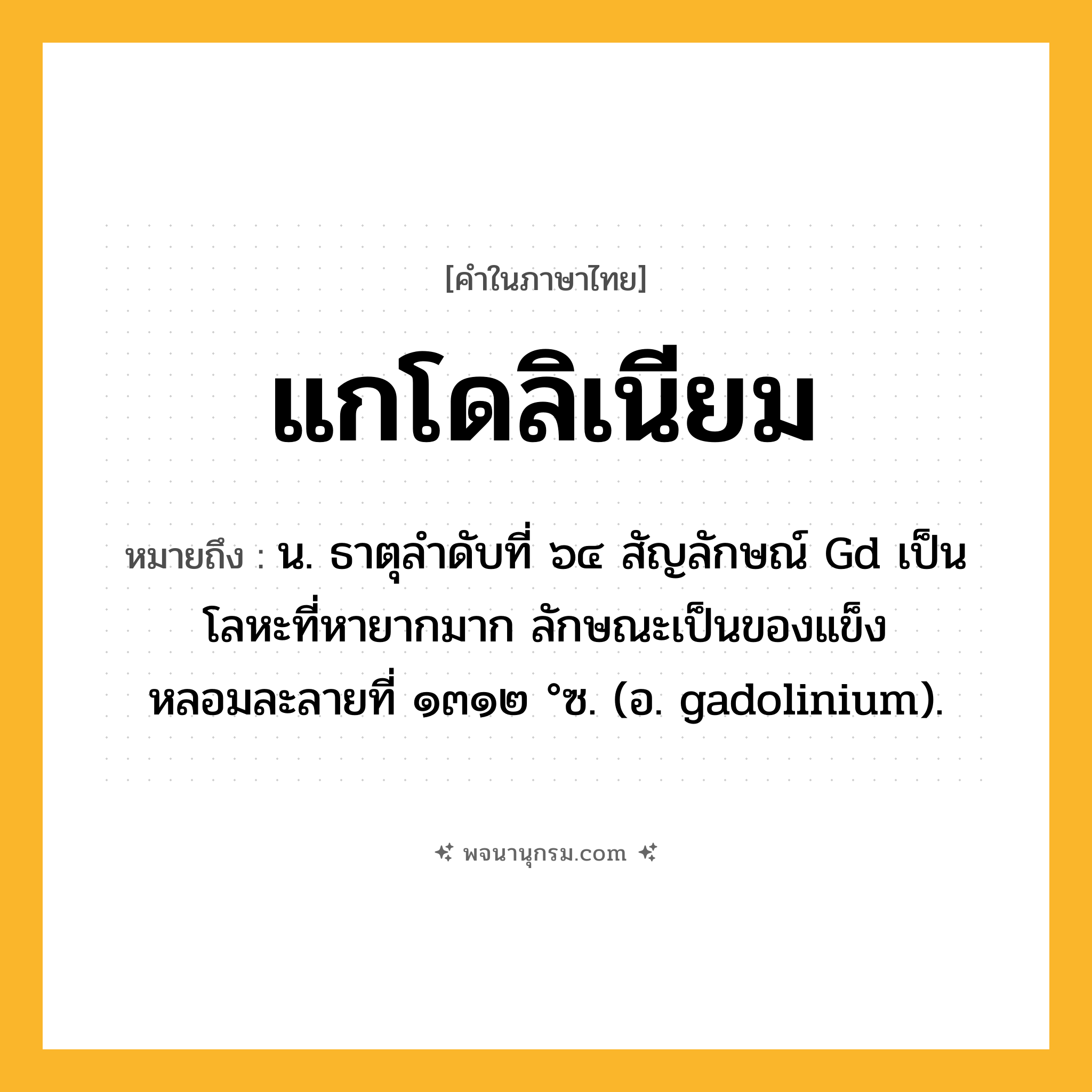 แกโดลิเนียม ความหมาย หมายถึงอะไร?, คำในภาษาไทย แกโดลิเนียม หมายถึง น. ธาตุลําดับที่ ๖๔ สัญลักษณ์ Gd เป็นโลหะที่หายากมาก ลักษณะเป็นของแข็ง หลอมละลายที่ ๑๓๑๒ °ซ. (อ. gadolinium).