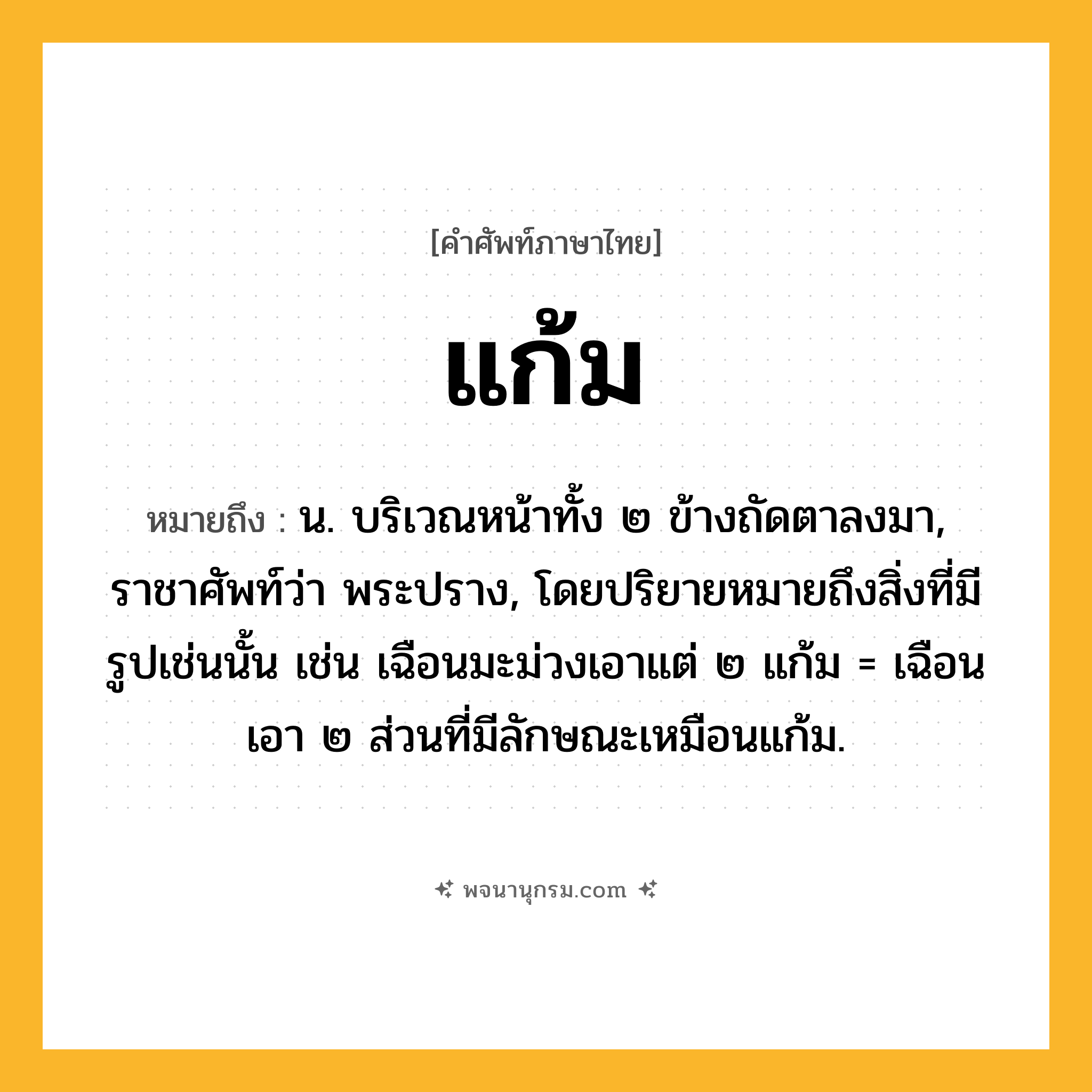 แก้ม ความหมาย หมายถึงอะไร?, คำในภาษาไทย แก้ม หมายถึง น. บริเวณหน้าทั้ง ๒ ข้างถัดตาลงมา, ราชาศัพท์ว่า พระปราง, โดยปริยายหมายถึงสิ่งที่มีรูปเช่นนั้น เช่น เฉือนมะม่วงเอาแต่ ๒ แก้ม = เฉือนเอา ๒ ส่วนที่มีลักษณะเหมือนแก้ม.