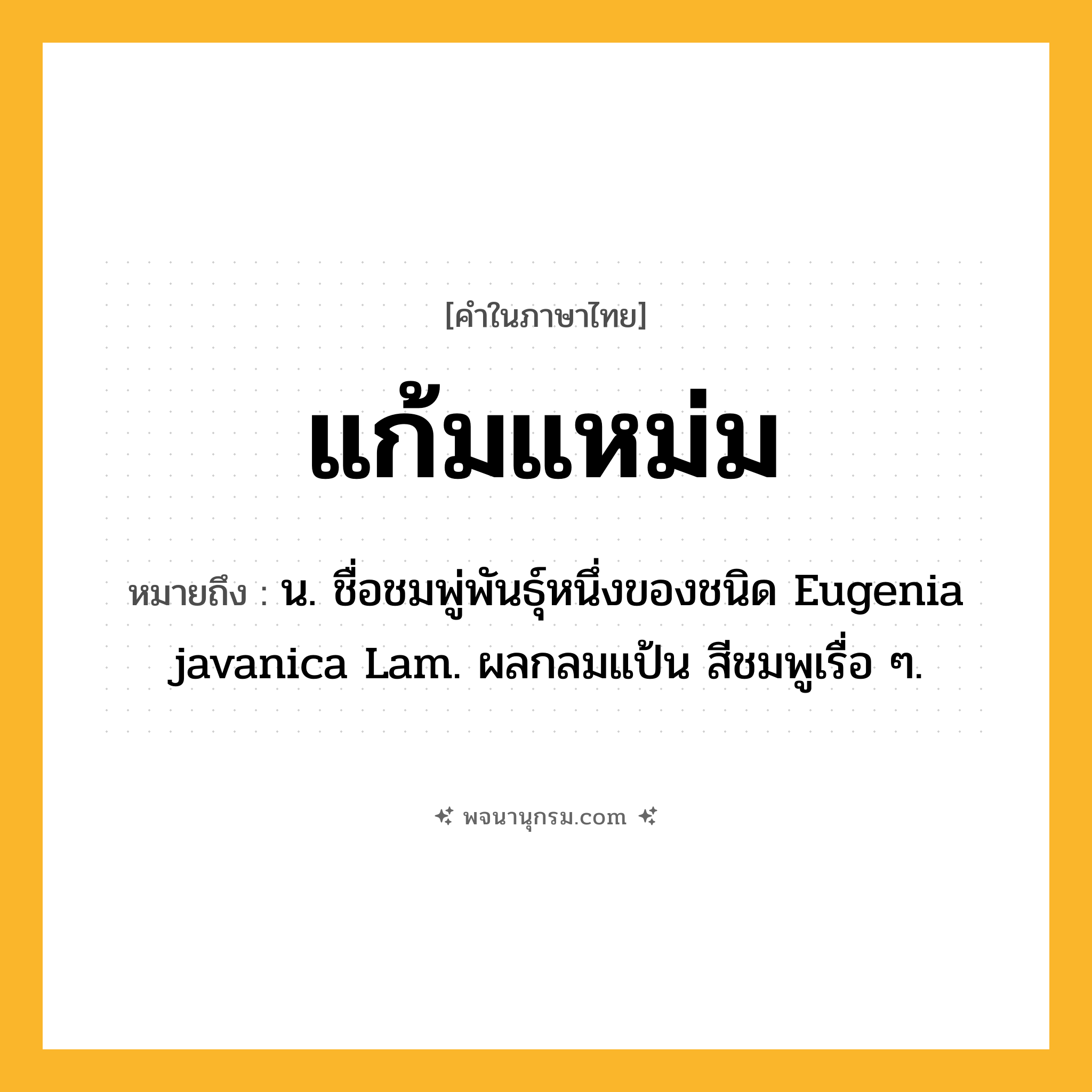แก้มแหม่ม ความหมาย หมายถึงอะไร?, คำในภาษาไทย แก้มแหม่ม หมายถึง น. ชื่อชมพู่พันธุ์หนึ่งของชนิด Eugenia javanica Lam. ผลกลมแป้น สีชมพูเรื่อ ๆ.