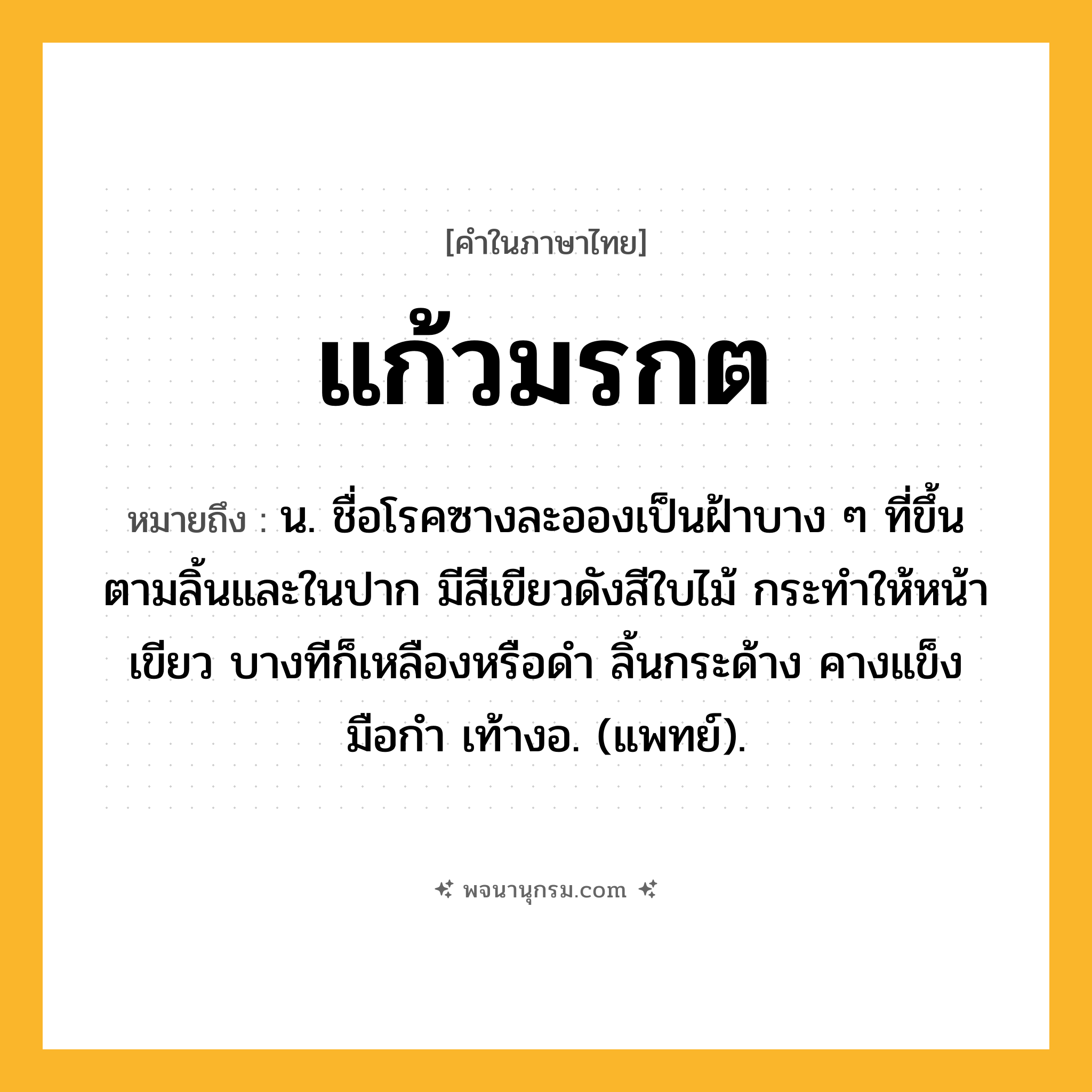 แก้วมรกต ความหมาย หมายถึงอะไร?, คำในภาษาไทย แก้วมรกต หมายถึง น. ชื่อโรคซางละอองเป็นฝ้าบาง ๆ ที่ขึ้นตามลิ้นและในปาก มีสีเขียวดังสีใบไม้ กระทําให้หน้าเขียว บางทีก็เหลืองหรือดํา ลิ้นกระด้าง คางแข็ง มือกํา เท้างอ. (แพทย์).