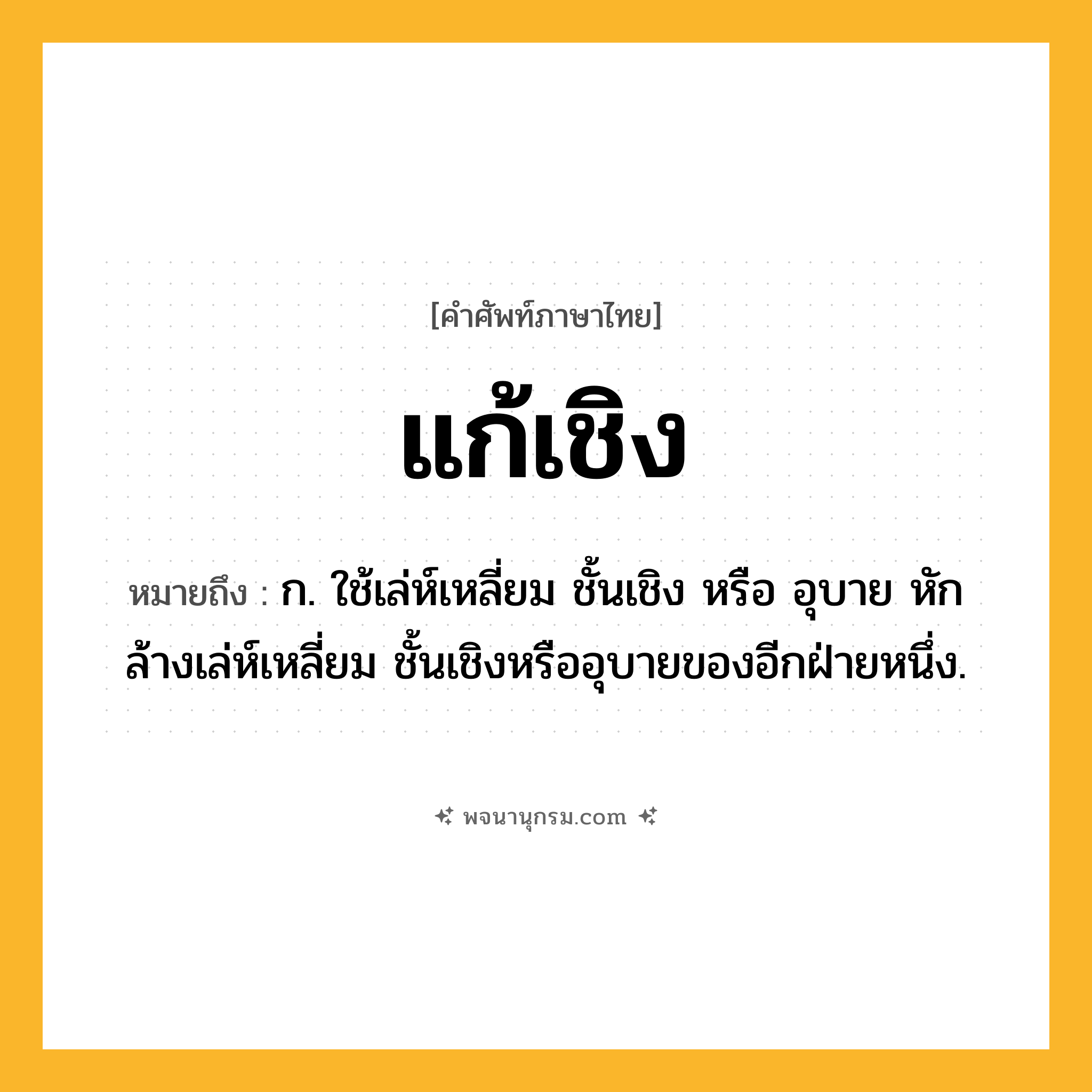 แก้เชิง ความหมาย หมายถึงอะไร?, คำในภาษาไทย แก้เชิง หมายถึง ก. ใช้เล่ห์เหลี่ยม ชั้นเชิง หรือ อุบาย หักล้างเล่ห์เหลี่ยม ชั้นเชิงหรืออุบายของอีกฝ่ายหนึ่ง.