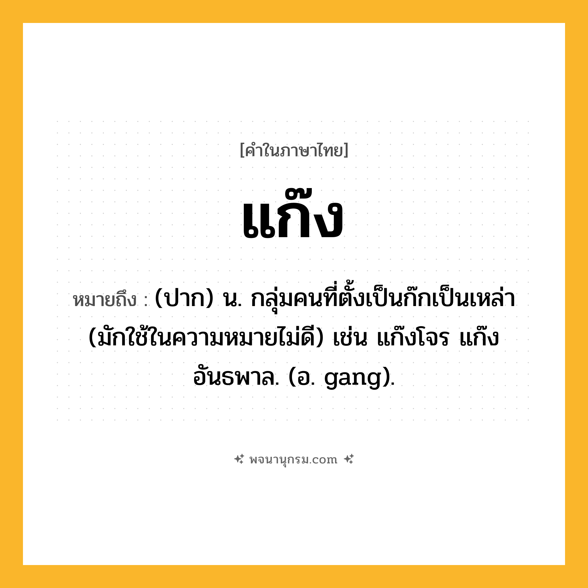 แก๊ง ความหมาย หมายถึงอะไร?, คำในภาษาไทย แก๊ง หมายถึง (ปาก) น. กลุ่มคนที่ตั้งเป็นก๊กเป็นเหล่า (มักใช้ในความหมายไม่ดี) เช่น แก๊งโจร แก๊งอันธพาล. (อ. gang).