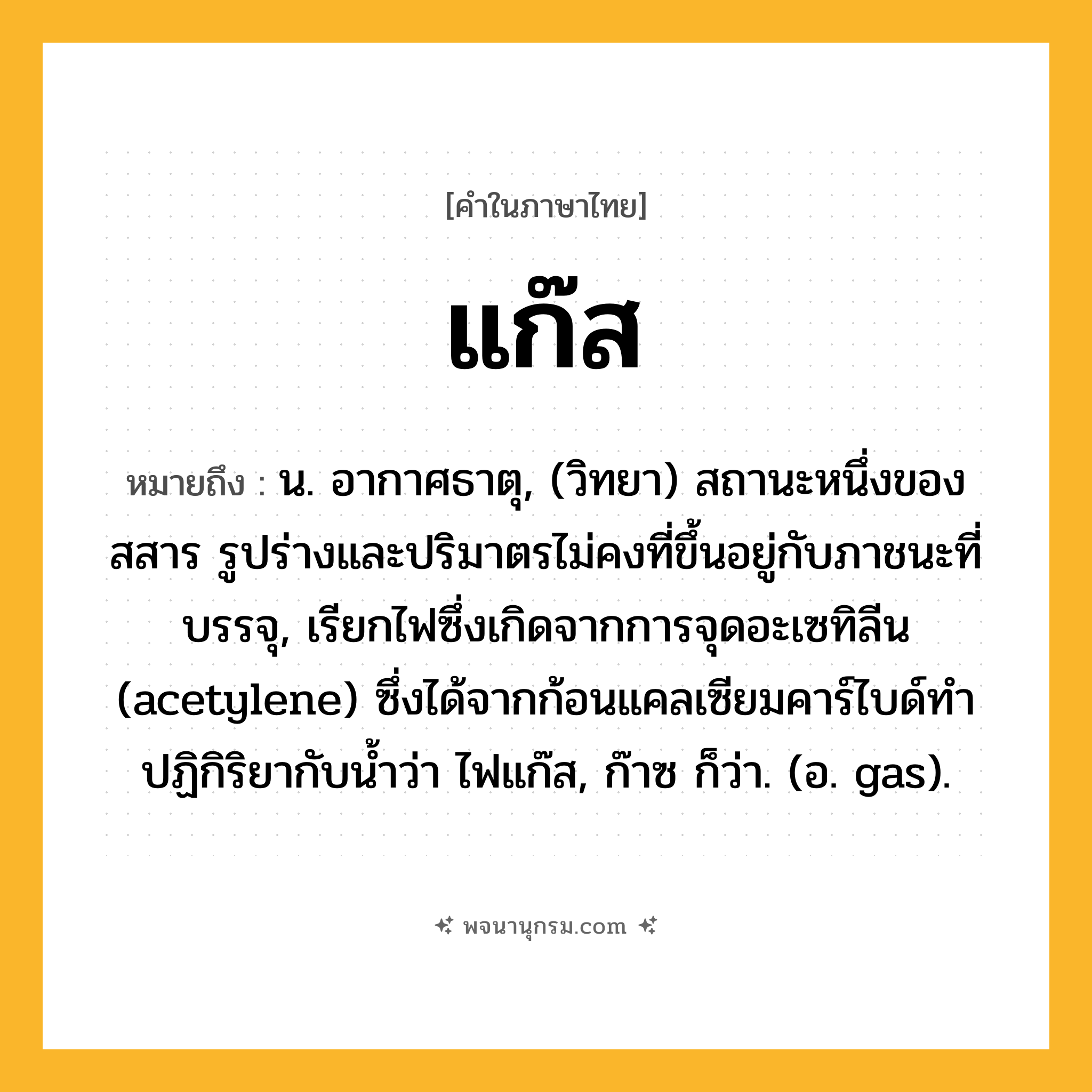 แก๊ส ความหมาย หมายถึงอะไร?, คำในภาษาไทย แก๊ส หมายถึง น. อากาศธาตุ, (วิทยา) สถานะหนึ่งของสสาร รูปร่างและปริมาตรไม่คงที่ขึ้นอยู่กับภาชนะที่บรรจุ, เรียกไฟซึ่งเกิดจากการจุดอะเซทิลีน (acetylene) ซึ่งได้จากก้อนแคลเซียมคาร์ไบด์ทำปฏิกิริยากับน้ำว่า ไฟแก๊ส, ก๊าซ ก็ว่า. (อ. gas).