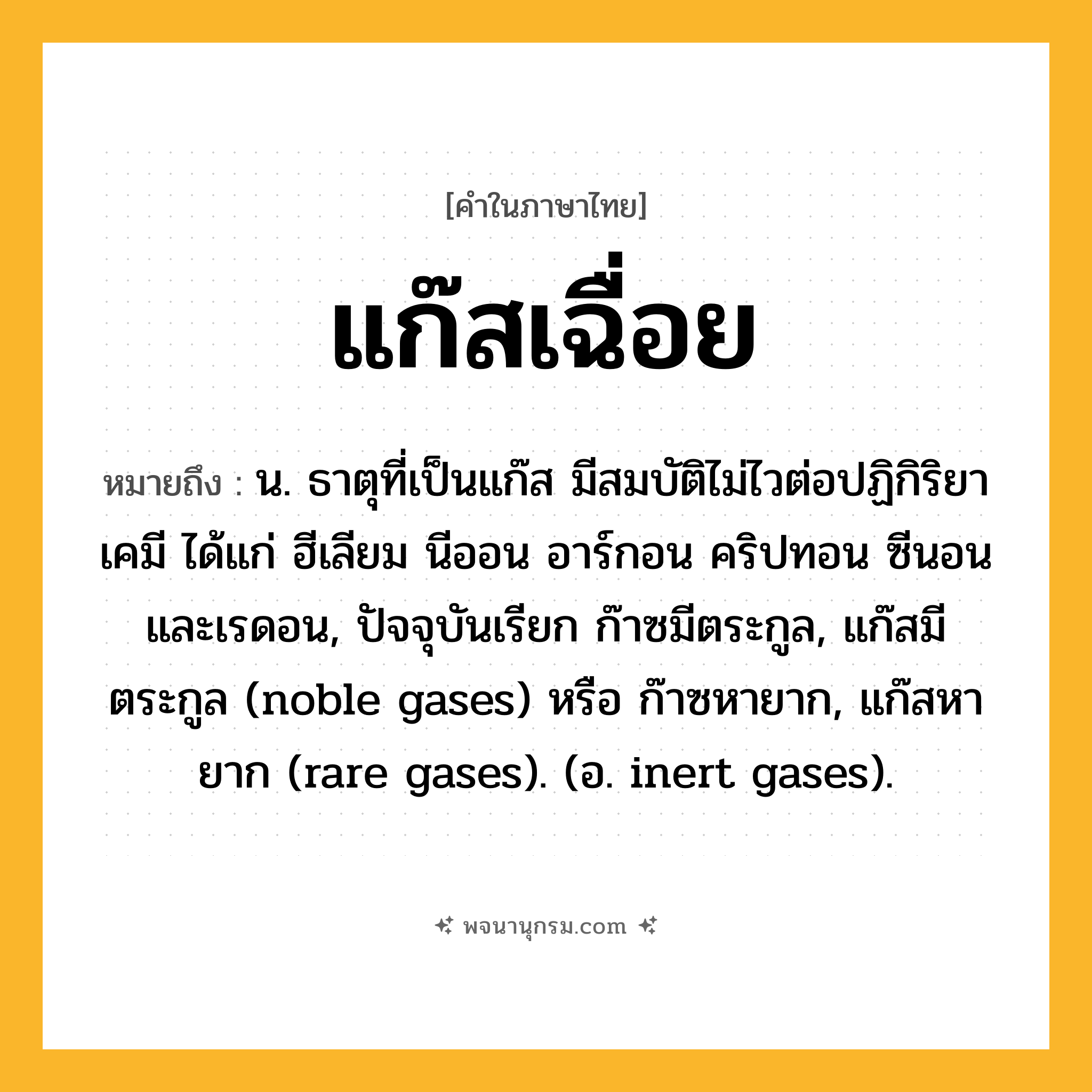 แก๊สเฉื่อย ความหมาย หมายถึงอะไร?, คำในภาษาไทย แก๊สเฉื่อย หมายถึง น. ธาตุที่เป็นแก๊ส มีสมบัติไม่ไวต่อปฏิกิริยาเคมี ได้แก่ ฮีเลียม นีออน อาร์กอน คริปทอน ซีนอน และเรดอน, ปัจจุบันเรียก ก๊าซมีตระกูล, แก๊สมีตระกูล (noble gases) หรือ ก๊าซหายาก, แก๊สหายาก (rare gases). (อ. inert gases).