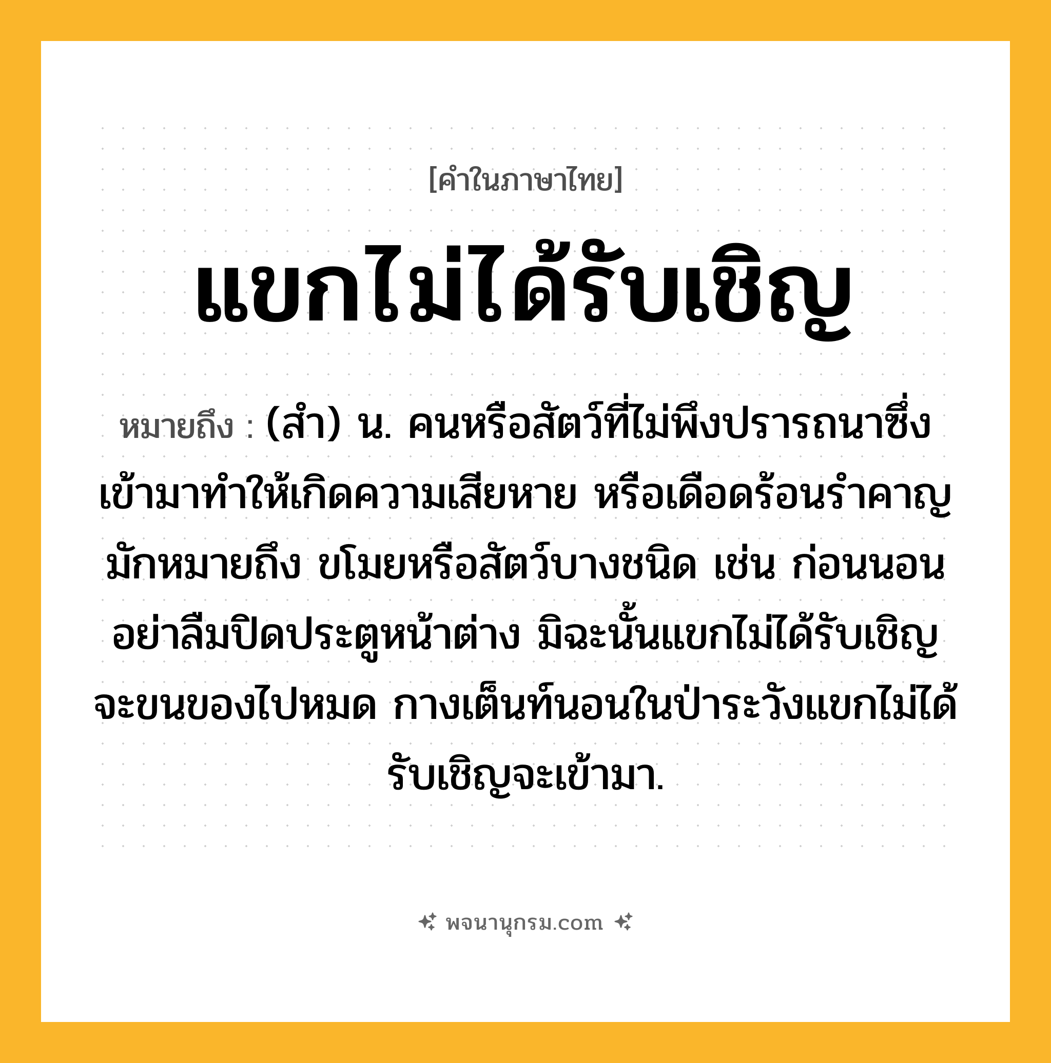 แขกไม่ได้รับเชิญ ความหมาย หมายถึงอะไร?, คำในภาษาไทย แขกไม่ได้รับเชิญ หมายถึง (สำ) น. คนหรือสัตว์ที่ไม่พึงปรารถนาซึ่งเข้ามาทำให้เกิดความเสียหาย หรือเดือดร้อนรำคาญ มักหมายถึง ขโมยหรือสัตว์บางชนิด เช่น ก่อนนอนอย่าลืมปิดประตูหน้าต่าง มิฉะนั้นแขกไม่ได้รับเชิญจะขนของไปหมด กางเต็นท์นอนในป่าระวังแขกไม่ได้รับเชิญจะเข้ามา.