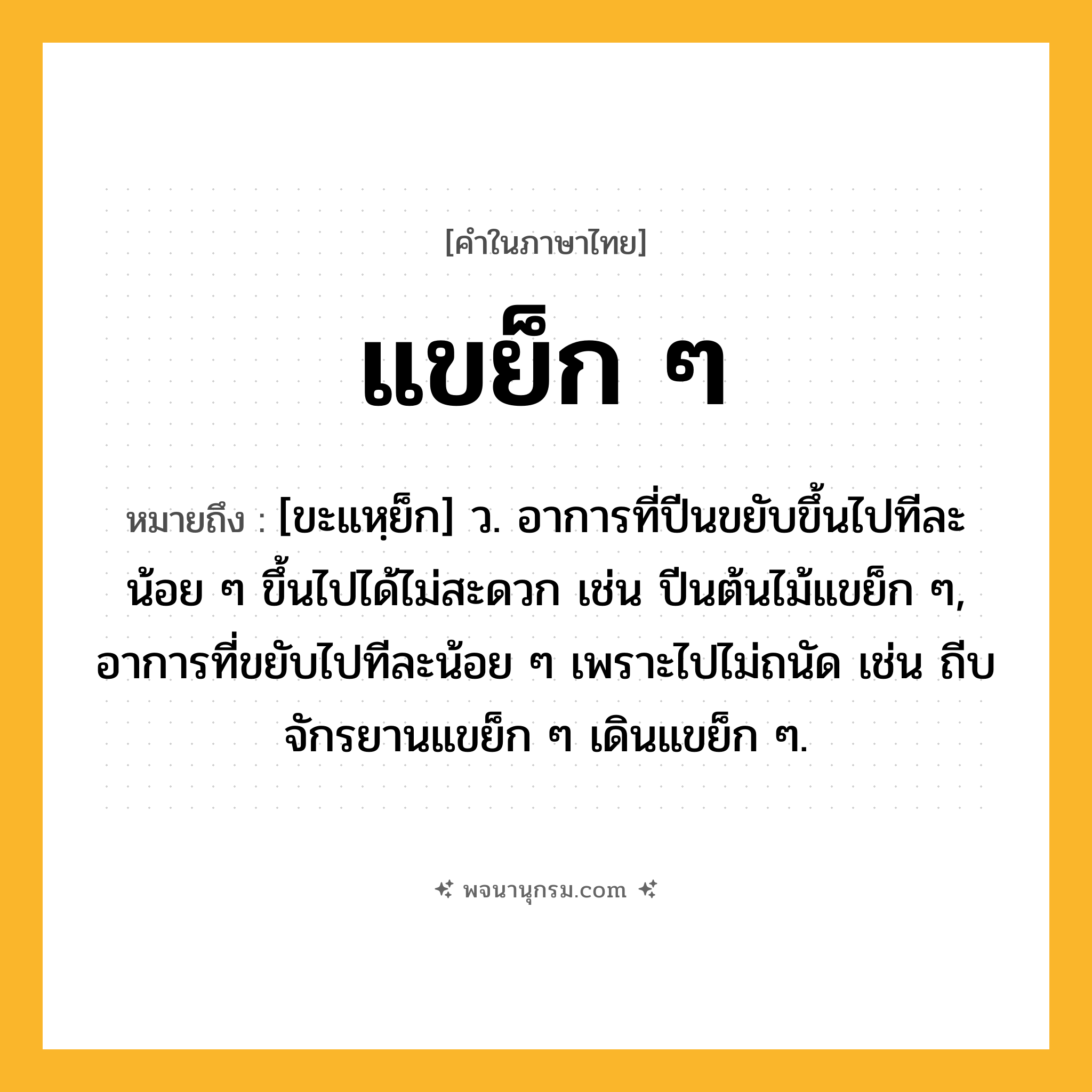 แขย็ก ๆ ความหมาย หมายถึงอะไร?, คำในภาษาไทย แขย็ก ๆ หมายถึง [ขะแหฺย็ก] ว. อาการที่ปีนขยับขึ้นไปทีละน้อย ๆ ขึ้นไปได้ไม่สะดวก เช่น ปีนต้นไม้แขย็ก ๆ, อาการที่ขยับไปทีละน้อย ๆ เพราะไปไม่ถนัด เช่น ถีบจักรยานแขย็ก ๆ เดินแขย็ก ๆ.