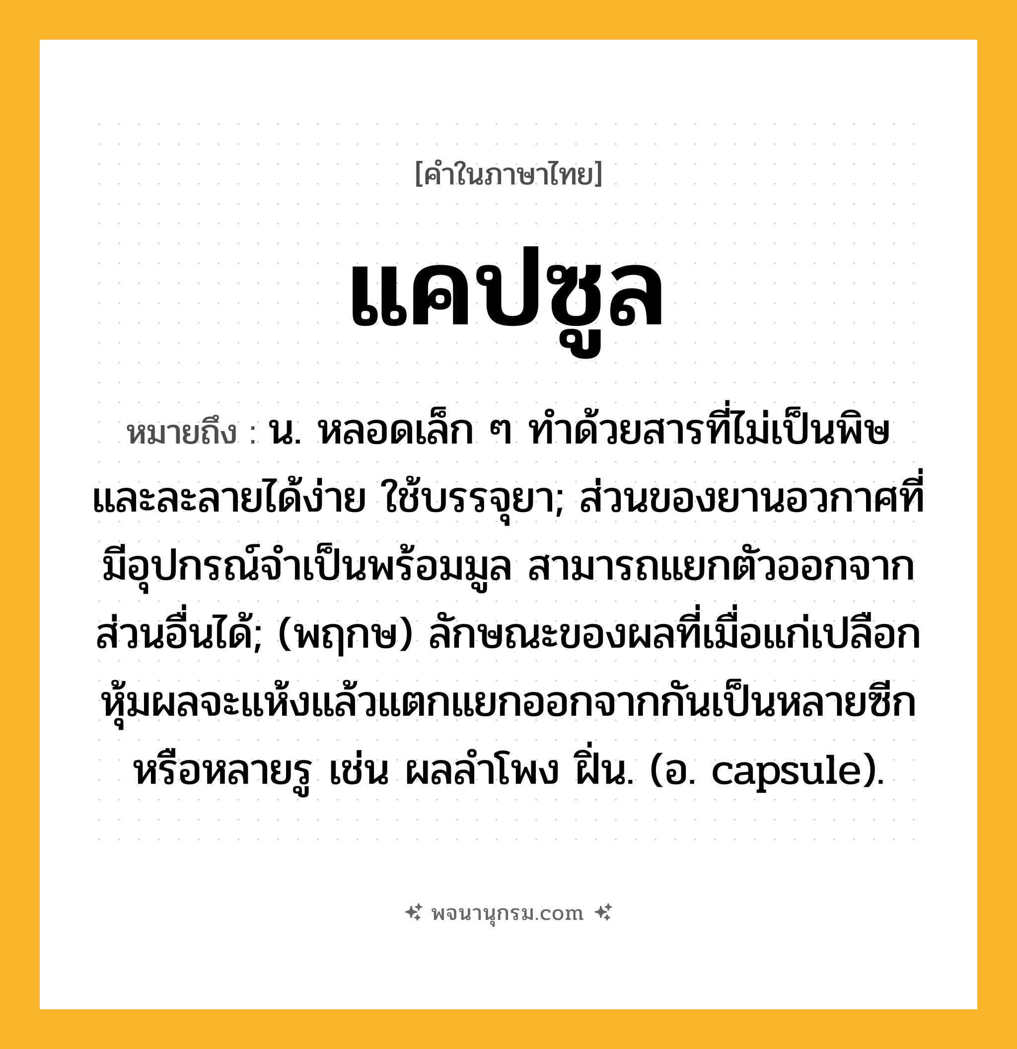 แคปซูล ความหมาย หมายถึงอะไร?, คำในภาษาไทย แคปซูล หมายถึง น. หลอดเล็ก ๆ ทําด้วยสารที่ไม่เป็นพิษ และละลายได้ง่าย ใช้บรรจุยา; ส่วนของยานอวกาศที่มีอุปกรณ์จําเป็นพร้อมมูล สามารถแยกตัวออกจากส่วนอื่นได้; (พฤกษ) ลักษณะของผลที่เมื่อแก่เปลือกหุ้มผลจะแห้งแล้วแตกแยกออกจากกันเป็นหลายซีกหรือหลายรู เช่น ผลลําโพง ฝิ่น. (อ. capsule).