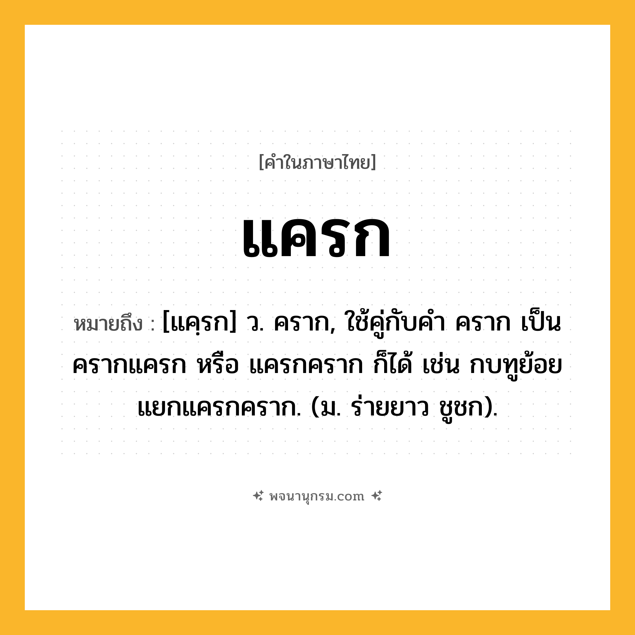 แครก ความหมาย หมายถึงอะไร?, คำในภาษาไทย แครก หมายถึง [แคฺรก] ว. คราก, ใช้คู่กับคํา คราก เป็น ครากแครก หรือ แครกคราก ก็ได้ เช่น กบทูย้อยแยกแครกคราก. (ม. ร่ายยาว ชูชก).