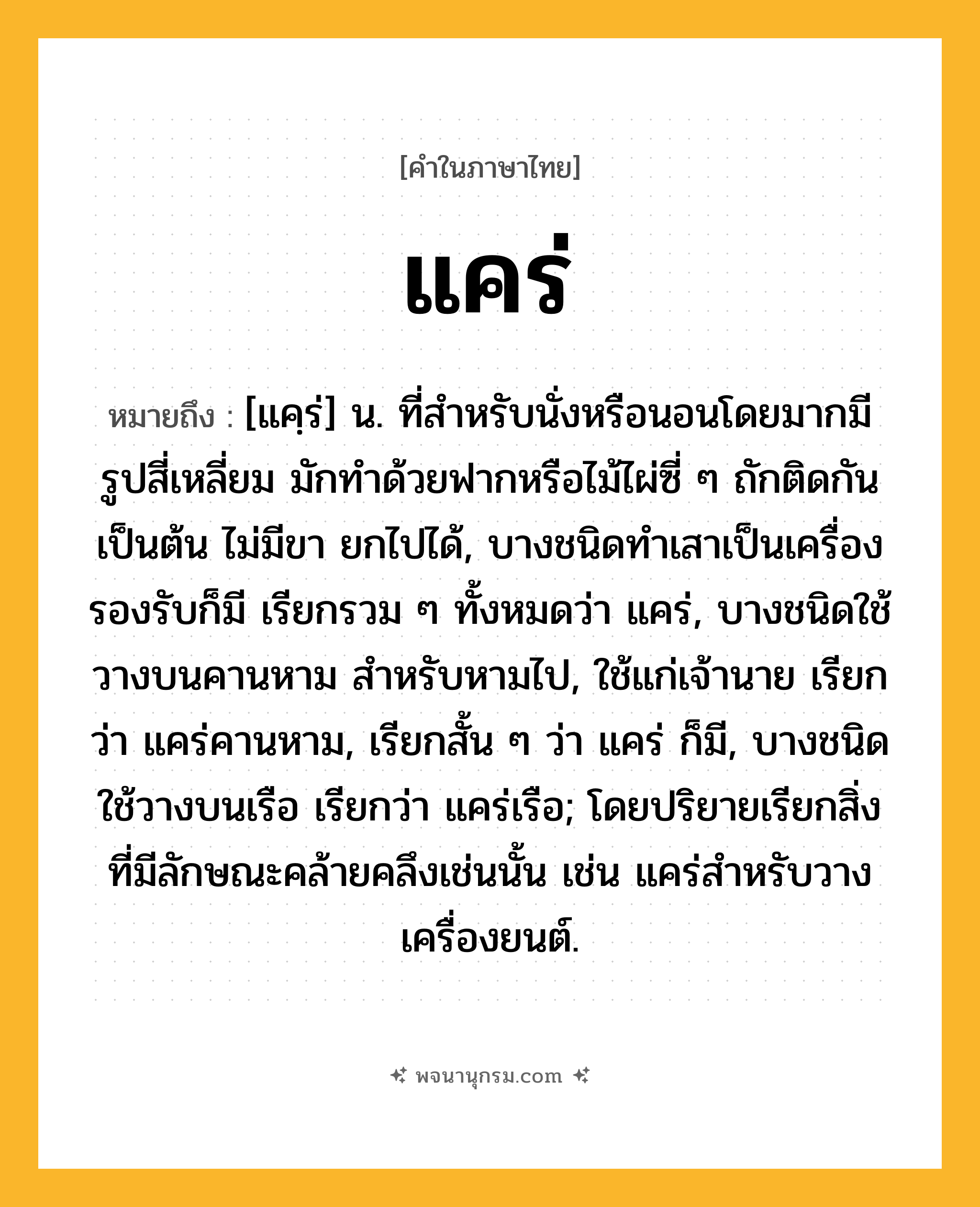 แคร่ ความหมาย หมายถึงอะไร?, คำในภาษาไทย แคร่ หมายถึง [แคฺร่] น. ที่สําหรับนั่งหรือนอนโดยมากมีรูปสี่เหลี่ยม มักทําด้วยฟากหรือไม้ไผ่ซี่ ๆ ถักติดกันเป็นต้น ไม่มีขา ยกไปได้, บางชนิดทําเสาเป็นเครื่องรองรับก็มี เรียกรวม ๆ ทั้งหมดว่า แคร่, บางชนิดใช้วางบนคานหาม สําหรับหามไป, ใช้แก่เจ้านาย เรียกว่า แคร่คานหาม, เรียกสั้น ๆ ว่า แคร่ ก็มี, บางชนิดใช้วางบนเรือ เรียกว่า แคร่เรือ; โดยปริยายเรียกสิ่งที่มีลักษณะคล้ายคลึงเช่นนั้น เช่น แคร่สำหรับวางเครื่องยนต์.