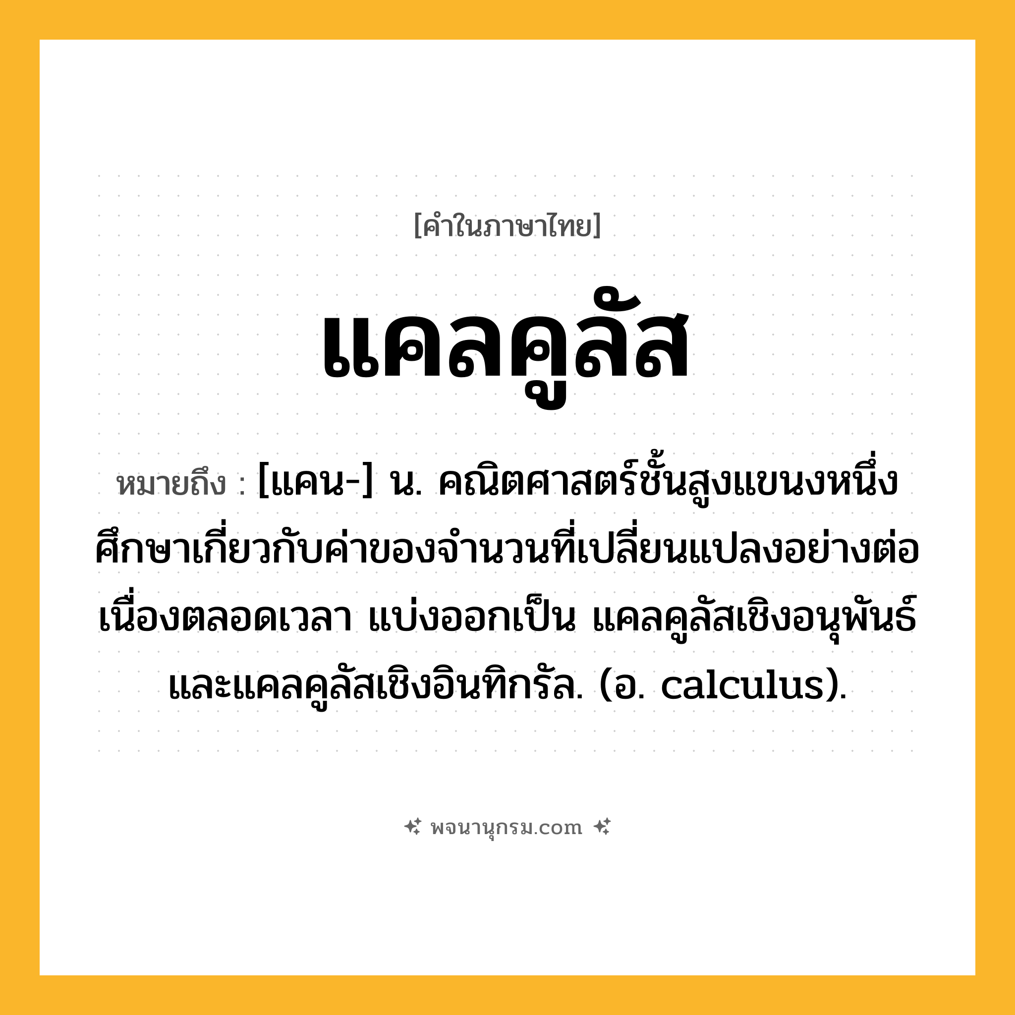 แคลคูลัส ความหมาย หมายถึงอะไร?, คำในภาษาไทย แคลคูลัส หมายถึง [แคน-] น. คณิตศาสตร์ชั้นสูงแขนงหนึ่ง ศึกษาเกี่ยวกับค่าของจํานวนที่เปลี่ยนแปลงอย่างต่อเนื่องตลอดเวลา แบ่งออกเป็น แคลคูลัสเชิงอนุพันธ์ และแคลคูลัสเชิงอินทิกรัล. (อ. calculus).